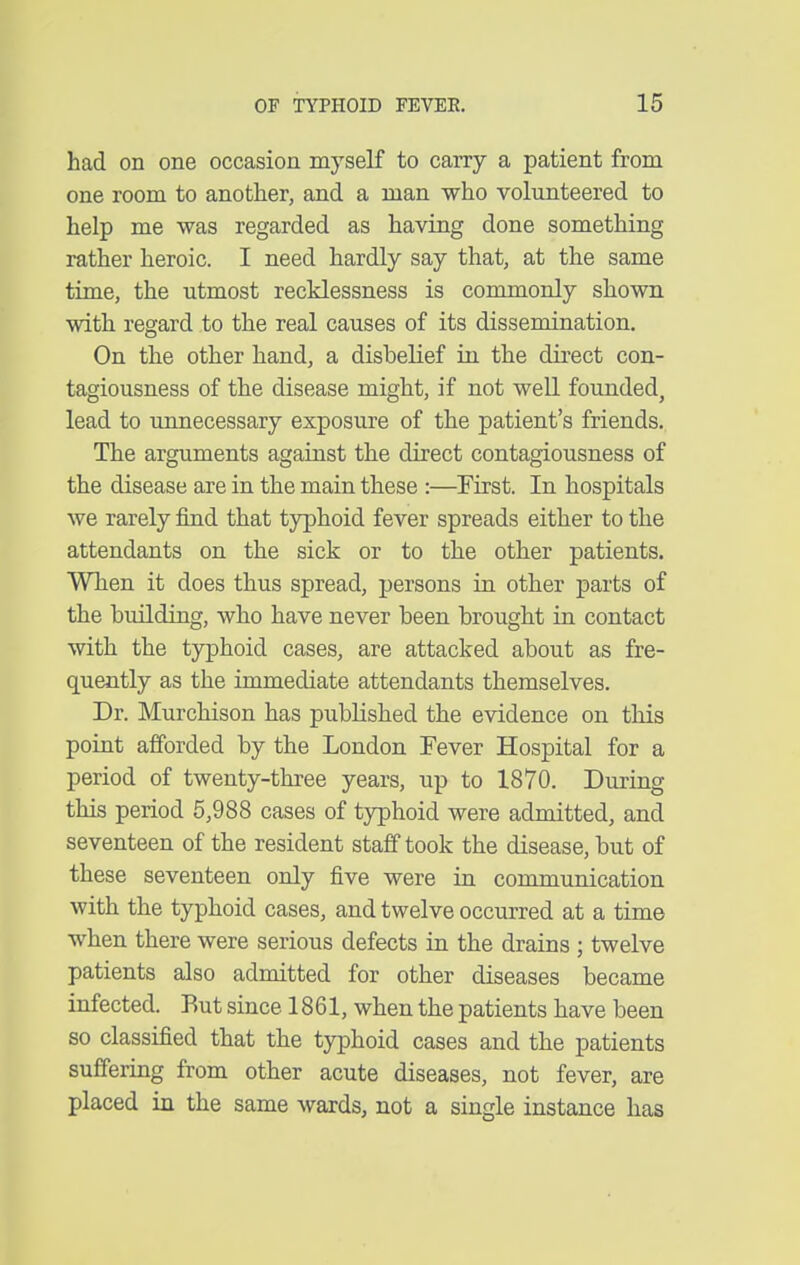 had on one occasion myself to carry a patient from one room to another, and a man who volunteered to help me was regarded as having done something rather heroic. I need hardly say that, at the same time, the utmost recklessness is commonly shown with regard to the real causes of its dissemination. On the other hand, a disbelief in the dii'ect con- tagiousness of the disease might, if not well founded, lead to unnecessary exposure of the patient's friends. The arguments against the direct contagiousness of the disease are in the main these :—First. In hospitals we rarely find that typhoid fever spreads either to the attendants on the sick or to the other patients. When it does thus spread, persons in other parts of the building, who have never been brought in contact with the typhoid cases, are attacked about as fre- quently as the immediate attendants themselves. Dr. Murchison has published the evidence on this point afforded by the London Fever Hospital for a period of twenty-three years, up to 1870. During this period 5,988 cases of tjrphoid were admitted, and seventeen of the resident staff took the disease, but of these seventeen only five were in communication with the typhoid cases, and twelve occurred at a time when there were serious defects in the drains ; twelve patients also admitted for other diseases became infected. Rut since 1861, when the patients have been so classified that the typhoid cases and the patients suffering from other acute diseases, not fever, are placed in the same wards, not a single instance has