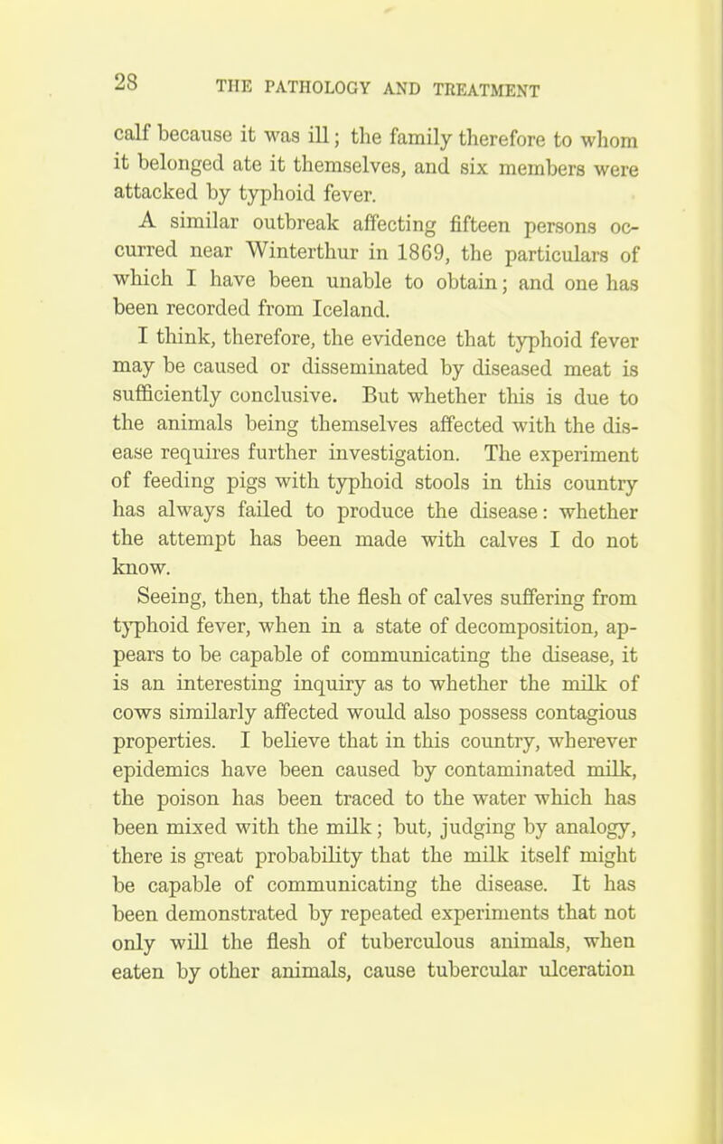 calf because it was ill; the family therefore to whom it belonged ate it themselves, and six members were attacked by typhoid fever. A similar outbreak affecting fifteen persons oc- curred near Winterthur in 1869, the particulars of which I have been unable to obtain; and one has been recorded from Iceland. I think, therefore, the evidence that typhoid fever may be caused or disseminated by diseased meat is sufficiently conclusive. But whether this is due to the animals being themselves affected with the dis- ease requires further investigation. The experiment of feeding pigs with typhoid stools in this country has always failed to produce the disease: whether the attempt has been made with calves I do not know. Seeing, then, that the flesh of calves suffering from t}'phoid fever, when in a state of decomposition, ap- pears to be capable of communicating the disease, it is an interesting inquiry as to whether the milk of cows similarly affected would also possess contagious properties. I believe that in this country, wherever epidemics have been caused by contaminated milk-, the poison has been traced to the water which has been mixed with the milk; but, judging by analogy, there is gi-eat probability that the milk itself might be capable of communicating the disease. It has been demonstrated by repeated experiments that not only will the flesh of tuberculous animals, when eaten by other animals, cause tubercular ulceration