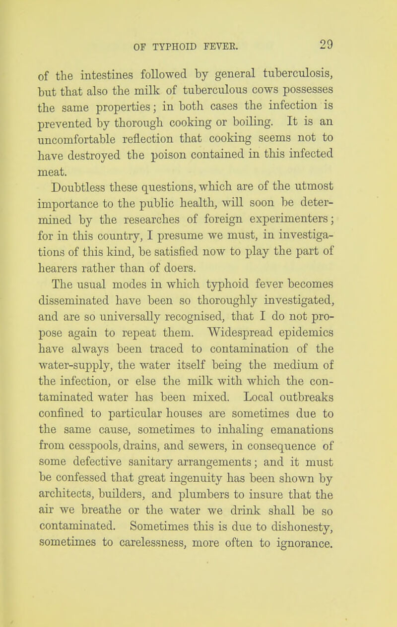 of the intestines followed by general tuberculosis, but that also the milk of tuberculous cows possesses the same properties; in both cases the infection is prevented by thorough cooking or boiling. It is an uncomfortable reflection that cooking seems not to have destroyed the poison contained in this infected meat. Doubtless these questions, which are of the utmost importance to the public health, will soon be deter- mined by the researches of foreign experimenters; for in this country, I presume we must, in investiga- tions of this kind, be satisfied now to play the part of hearers rather than of doers. The usual modes in which typhoid fever becomes disseminated have been so thoroughly investigated, and are so universally recognised, that I do not pro- pose again to repeat them. Widespread epidemics have always been traced to contamination of the water-supply, the water itself being the medium of the infection, or else the milk with which the con- taminated water has been mixed. Local outbreaks confined to particular houses are sometimes due to the same cause, sometimes to inhaling emanations from cesspools, drains, and sewers, in consequence of some defective sanitary arrangements; and it must be confessed that great ingenuity has been shown by architects, builders, and plumbers to insure that the air we breathe or the water we drink shall be so contaminated. Sometimes this is due to dishonesty, sometimes to carelessness, more often to ignorance.