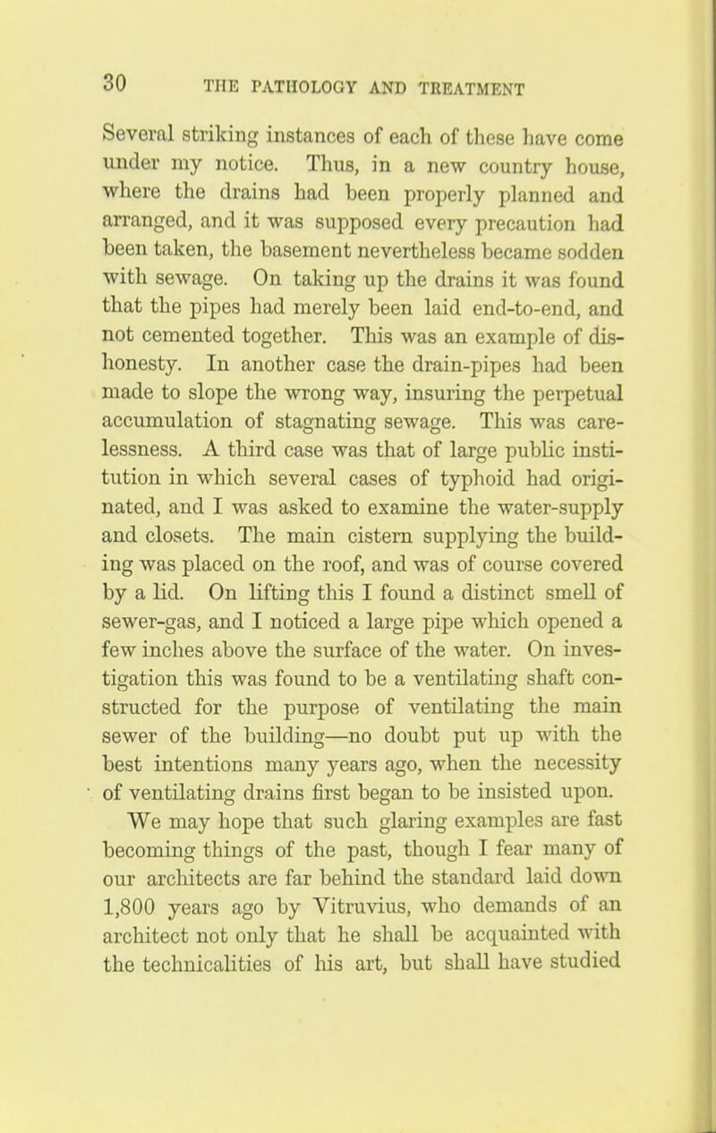 Several striking instances of each of these have come under my notice. Thus, in a new country house, where the drains had been properly planned and arranged, and it was supposed every precaution had been taken, the basement nevertheless became sodden with sewage. On taking up the drains it was found that the pipes had merely been laid end-to-end, and not cemented together. This was an example of dis- honesty. In another case the drain-pipes had been made to slope the wrong way, insuring the perpetual accumulation of stagnating sewage. This was care- lessness. A third case was that of large public insti- tution in which several cases of typhoid had origi- nated, and I was asked to examine the water-supply and closets. The main cistern supplying the build- ing was placed on the roof, and was of course covered by a lid. On Lifting this I foimd a distinct smeU of sewer-gas, and I noticed a large pipe which opened a few inches above the surface of the water. On inves- tigation this was found to be a ventilating shaft con- structed for the purpose of ventilating the main sewer of the building—no doubt put up with the best intentions many years ago, when the necessity of ventilating drains first began to be insisted upon. We may hope that such glaring examples are fast becoming things of the past, though I fear many of our architects are far behind the standard laid down 1,800 years ago by Yitruvius, who demands of an architect not only that he shall be acquainted with the technicalities of his art, but shall have studied