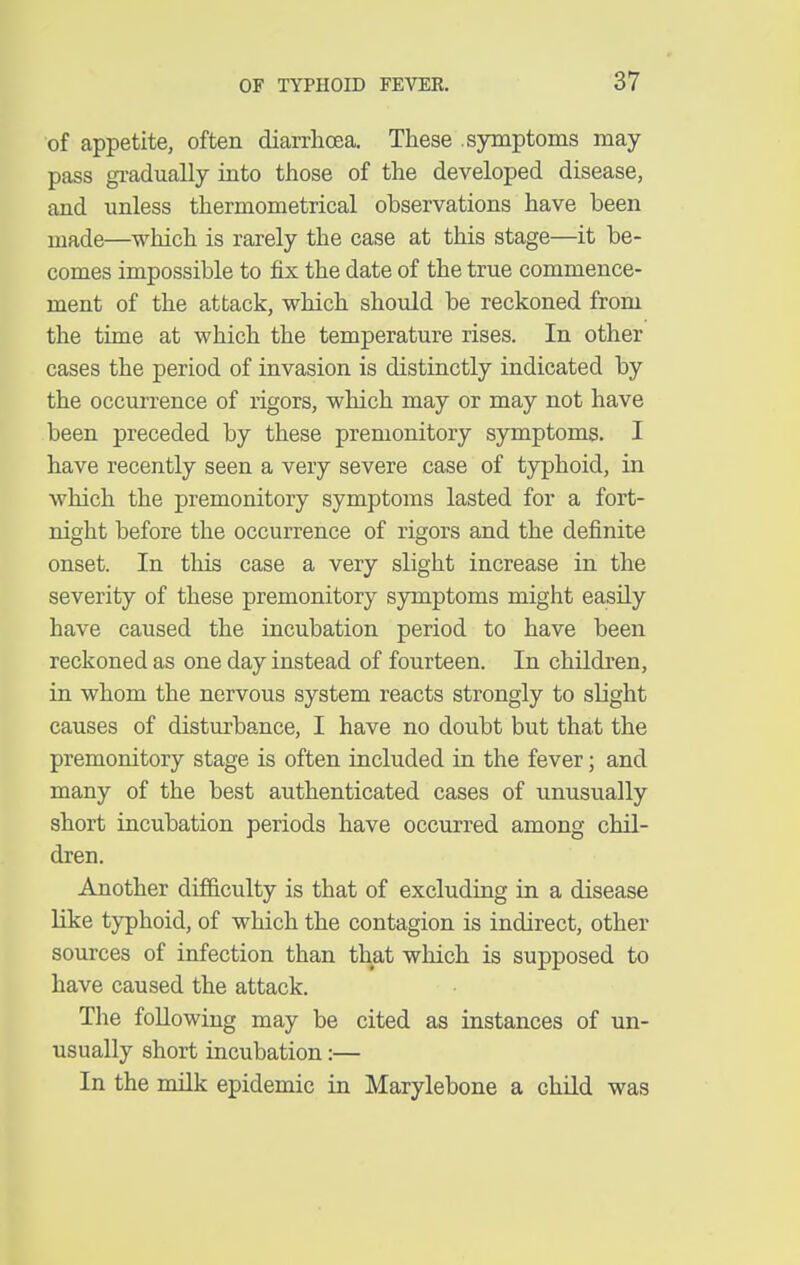 of appetite, often diarrhoea. These symptoms may pass gradually into those of the developed disease, and unless thermometrical observations have been made—which is rarely the case at this stage—it be- comes impossible to fix the date of the true commence- ment of the attack, which should be reckoned from the time at which the temperature rises. In other cases the period of invasion is distinctly indicated by the occurrence of rigors, which may or may not have been preceded by these premonitory symptoms. I have recently seen a very severe case of typhoid, in which the premonitory symptoms lasted for a fort- night before the occurrence of rigors and the definite onset. In this case a very slight increase in the severity of these premonitory symptoms might easily have caused the incubation period to have been reckoned as one day instead of fourteen. In children, in whom the nervous system reacts strongly to slight causes of disturbance, I have no doubt but that the premonitory stage is often included in the fever; and many of the best authenticated cases of unusually short incubation periods have occurred among chil- dren. Another difficulty is that of excluding in a disease like typhoid, of which the contagion is indirect, other sources of infection than that which is supposed to have caused the attack. The following may be cited as instances of un- usually short incubation:— In the milk epidemic in Marylebone a child was