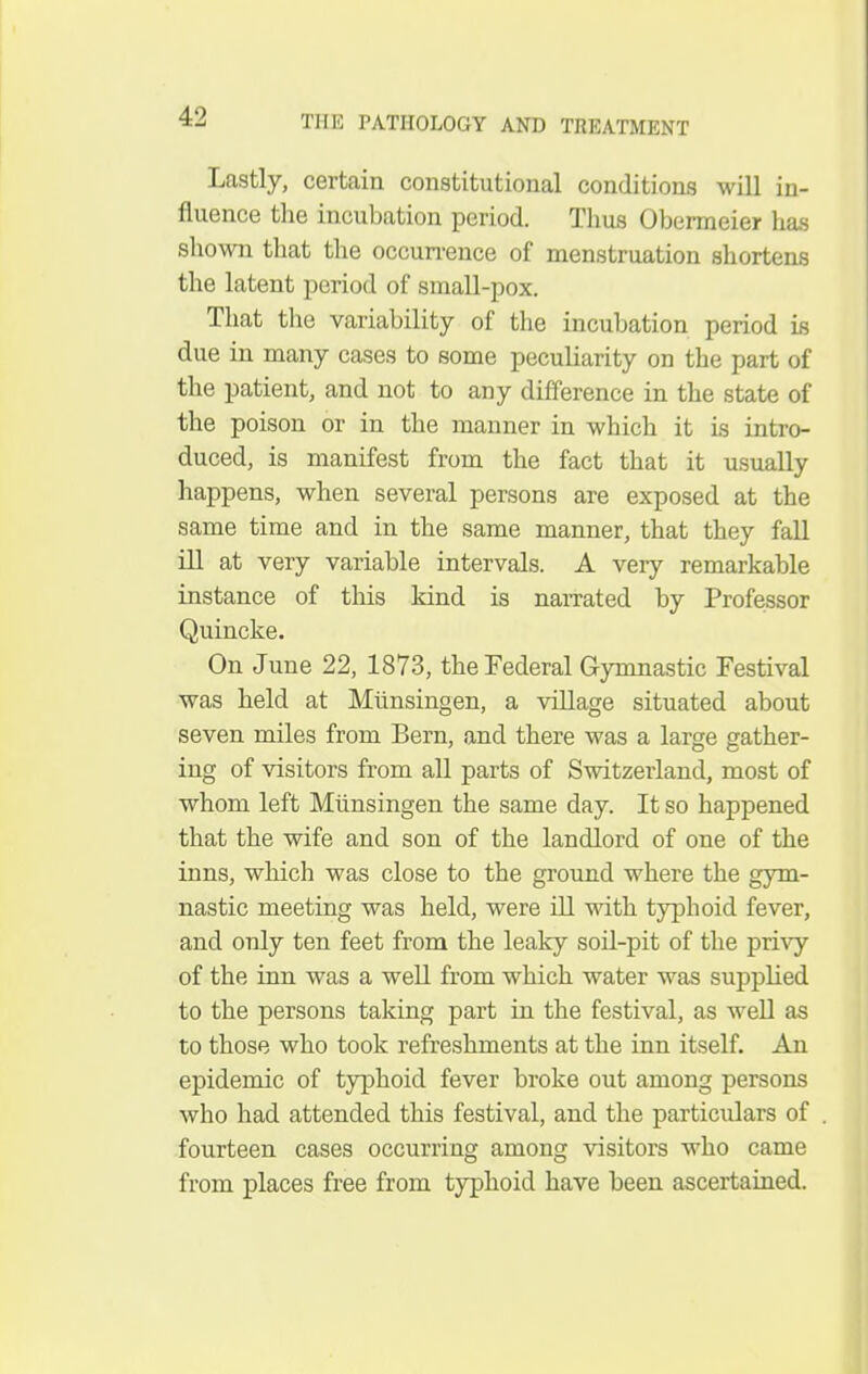 Lastly, certain constitutional conditions will in- fluence tlie incubation period. Thus Obermeier has shown that tlie occun-ence of menstruation shortens the latent period of small-pox. That the variability of the incubation period is due in many cases to some peculiarity on the part of the patient, and not to any difference in the state of the poison or in the manner in which it is intro- duced, is manifest from the fact that it usually happens, when several persons are exposed at the same time and in the same manner, that they fall ill at very variable intervals. A very remarkable instance of this kind is naiTated by Professor Quincke. On June 22, 1873, the Federal Gymnastic Festival was held at Miinsingen, a village situated about seven miles from Bern, and there was a large gather- ing of visitors from all parts of Switzerland, most of whom left Miinsingen the same day. It so happened that the wife and son of the landlord of one of the inns, which was close to the ground where the gym- nastic meeting was held, were ill with tjqDhoid fever, and only ten feet from the leaky soil-pit of the privy of the inn was a well from which water was supplied to the persons taking part in the festival, as well as to those who took refreshments at the inn itself. An epidemic of typhoid fever broke out among persons who had attended this festival, and the particulars of fourteen cases occurring among visitors who came from places free from typhoid have been ascertained.