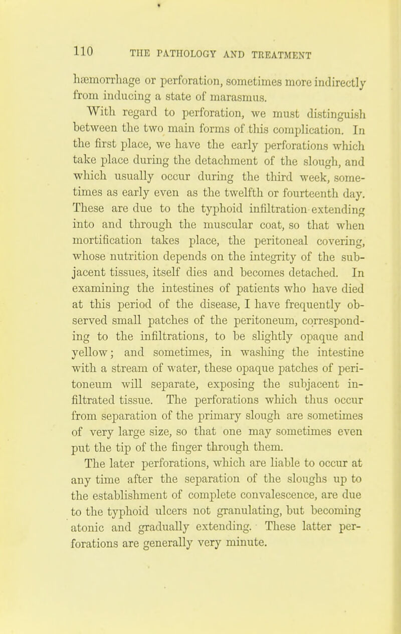 haemorrhage or perforation, sometimes more indirectly from inducing a state of marasmus. With regard to perforation, we must distinguish between the two main forms of this complication. In the first place, we have the early perforations which take place during the detachment of the slough, and which usually occur during the tliird week, some- times as early even as the twelfth or fourteenth day. These are due to the typhoid infiltration extending into and through the muscular coat, so that when mortification takes place, the peritoneal covering, whose nutrition depends on the integrity of the sub- jacent tissues, itself dies and becomes detached. In examining the intestines of patients who have died at this period of the disease, I have frequently ob- served small patches of the peritoneum, correspond- ing to the infiltrations, to be slightly opaque and yellow; and sometimes, in wasliing the intestine with a stream of water, these opaque patches of peri- toneum will separate, exposing the subjacent in- filtrated tissue. The perforations which thus occur from separation of the primary slough are sometimes of very large size, so that one may sometimes even put the tip of the finger through them. The later perforations, wluch are liable to occur at any time after the separation of the sloughs up to the establishment of complete convalescence, are due to the typhoid ulcers not granulating, but becoming atonic and gradually extending. These latter per- forations are generally very minute.