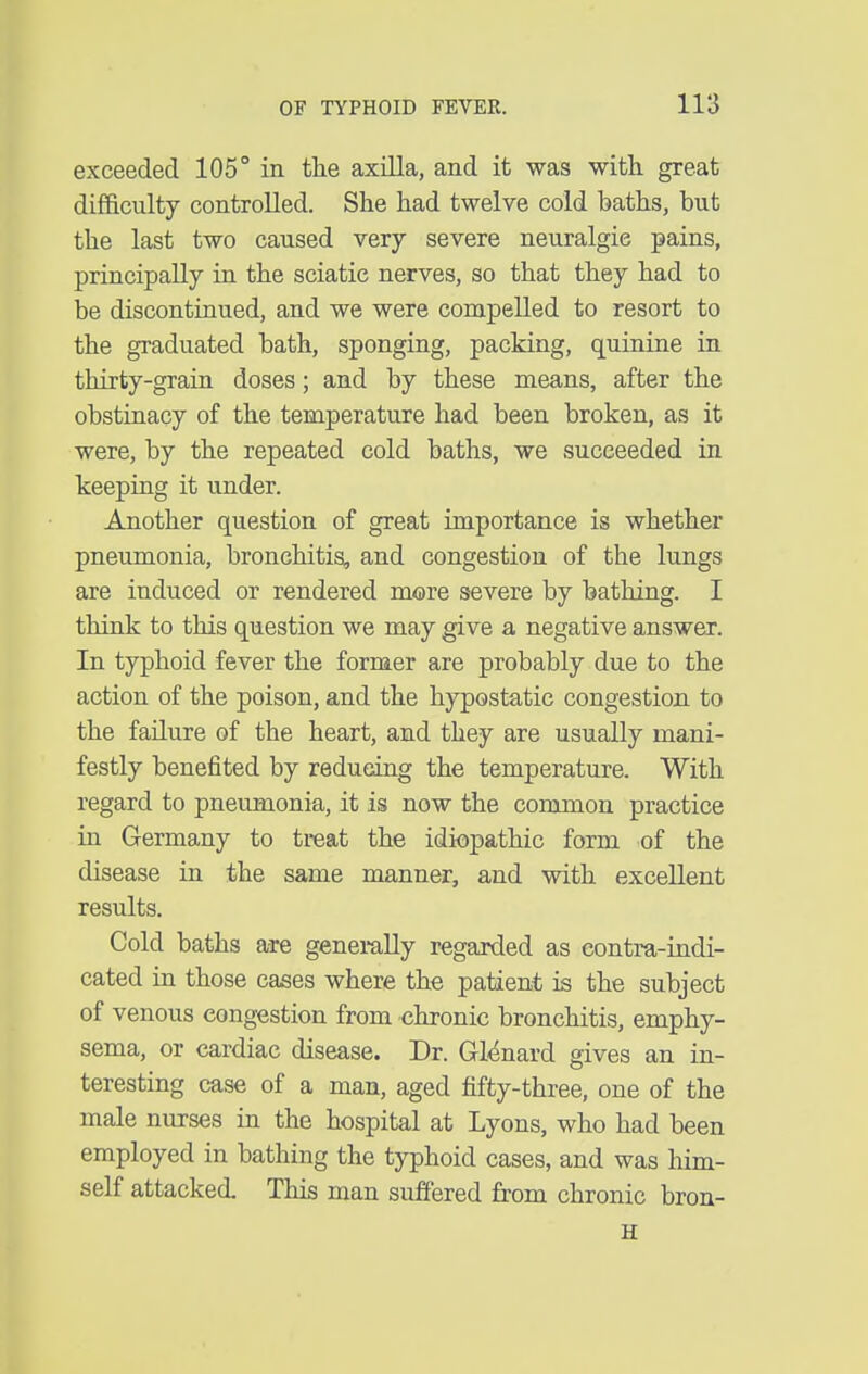 exceeded 105° in the axilla, and it was with great difficulty controlled. She had twelve cold baths, but the last two caused very severe neuralgic pains, principally in the sciatic nerves, so that they had to be discontinued, and we were compelled to resort to the graduated bath, sponging, packing, quinine in thirty-grain doses; and by these means, after the obstinacy of the temperature had been broken, as it were, by the repeated cold baths, we succeeded in keeping it under. Another question of great importance is whether pneumonia, bronchitis, and congestion of the lungs are induced or rendered more severe by bathing. I think to this question we may give a negative answer. In typhoid fever the former are probably due to the action of the poison, and the hypostatic congestion to the failure of the heart, and they are usually mani- festly benefited by reducing the temperature. With regard to pneumonia, it is now the common practice in Germany to treat the idiopathic form of the disease in the same manner, and with excellent results. Cold baths are generally regarded as eontra-indi- cated in those cases where the patient is the subject of venous congestion from chronic bronchitis, emphy- sema, or cardiac disease. Dr. GMnard gives an in- teresting case of a man, aged fifty-three, one of the male nurses in the hospital at Lyons, who had been employed in bathing the typhoid cases, and was him- self attacked. This man suffered from chronic bron- H