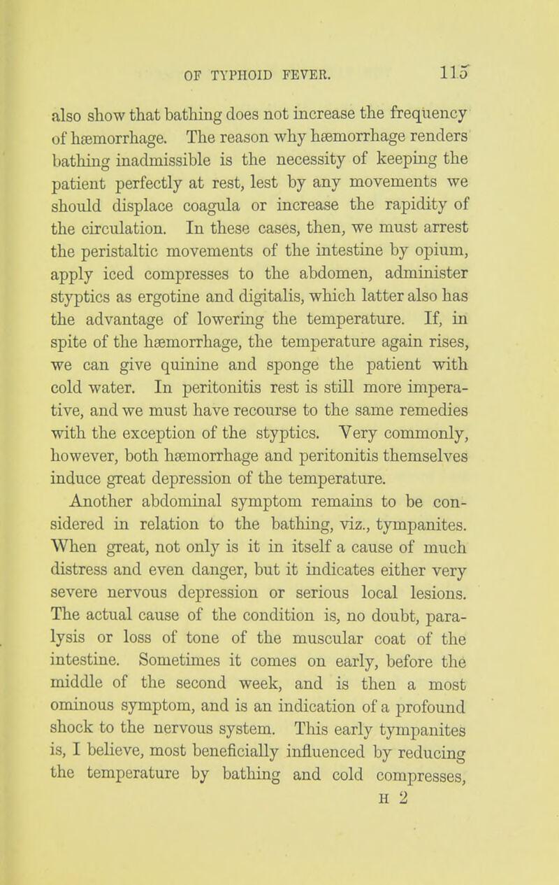 11.0 also show that bathing does not increase the frequency of hsemorrhage. The reason why haemorrhage renders bathing inadmissible is the necessity of keeping the patient perfectly at rest, lest by any movements we should displace coagula or increase the rapidity of the circulation. In these cases, then, we must arrest the peristaltic movements of the intestine by opium, apply iced compresses to the abdomen, administer styptics as ergotine and digitalis, which latter also has the advantage of lowering the temperature. If, in spite of the haemorrhage, the temperature again rises, we can give quinine and sponge the patient with cold water. In peritonitis rest is still more impera- tive, and we must have recourse to the same remedies with the exception of the styptics. Very commonly, however, both haemorrhage and peritonitis themselves induce great depression of the temperature. Another abdominal symptom remains to be con- sidered in relation to the bathing, viz., tympanites. When great, not only is it in itself a cause of much distress and even danger, but it indicates either very severe nervous depression or serious local lesions. The actual cause of the condition is, no doubt, para- lysis or loss of tone of the muscular coat of the intestine. Sometimes it comes on early, before the middle of the second week, and is then a most ominous symptom, and is an indication of a profound shock to the nervous system. This early tympanites is, I believe, most beneficially influenced by reducing the temperature by bathing and cold compresses, H 2