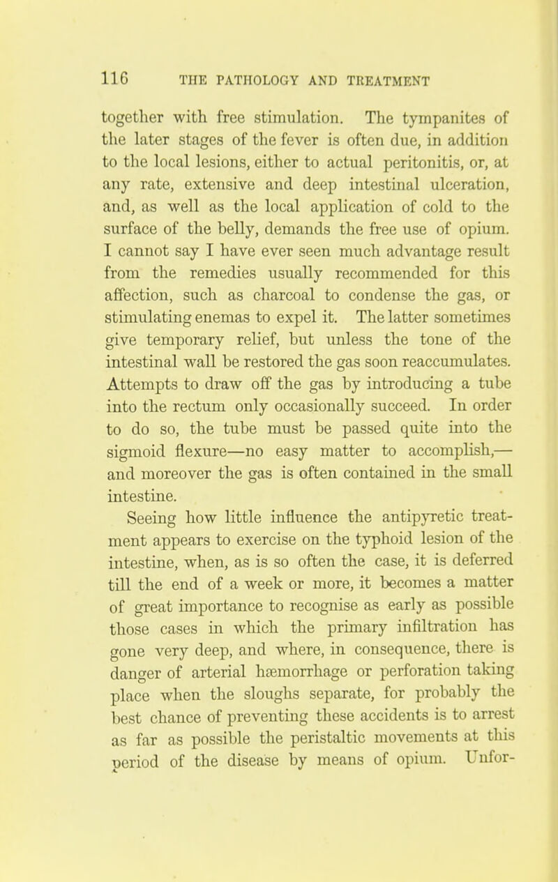 together with free stimulation. The tympanites of the later stages of the fever is often due, in addition to the local lesions, either to actual peritonitis, or, at any rate, extensive and deep intestinal ulceration, and, as well as the local application of cold to the surface of the belly, demands the free use of opium. I cannot say I have ever seen much advantage result from the remedies usually recommended for this affection, such as charcoal to condense the gas, or stimulating enemas to expel it. The latter sometimes give temporary relief, but unless the tone of the intestinal wall be restored the gas soon reaccumulates. Attempts to draw off the gas by introducing a tube into the rectum only occasionally succeed. In order to do so, the tube must be passed quite into the sigmoid flexure—no easy matter to accomplish,— and moreover the gas is often contained in the small intestine. Seeing how little influence the antipjTetic treat- ment appears to exercise on the typhoid lesion of the intestine, when, as is so often the case, it is deferred till the end of a week or more, it becomes a matter of great importance to recognise as early as possible those cases in which the primary infiltration has gone very deep, and where, in consequence, there is danger of arterial haemorrhage or perforation taking place when the sloughs separate, for probably the best chance of preventing these accidents is to arrest as far as possible the peristaltic movements at this period of the disease by means of opium. Unfor-