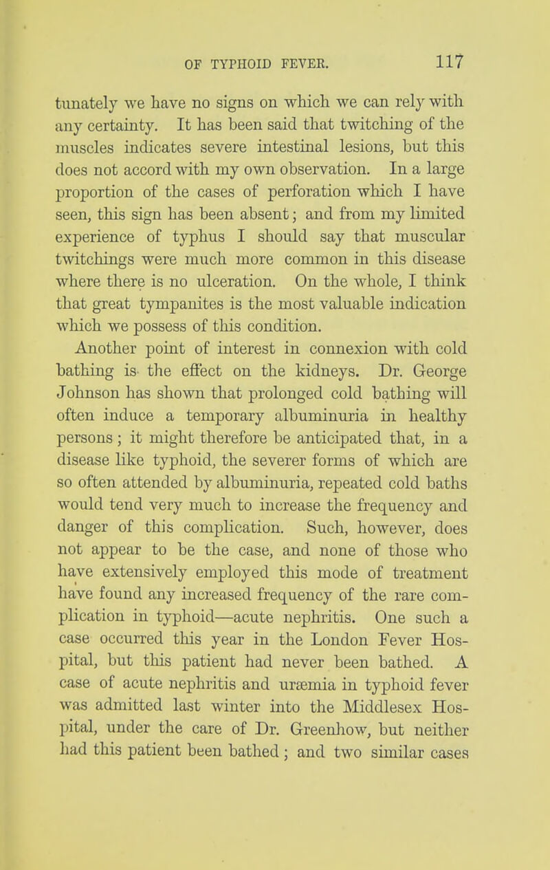 tiinately we have no signs on which we can rely with any certainty. It has been said that twitching of the muscles indicates severe intestinal lesions, but this does not accord with my own observation. In a large proportion of the cases of perforation which I have seen, this sign has been absent; and from my limited experience of typhus I should say that muscular twitchings were much more common in this disease where there is no ulceration. On the whole, I think that great tympanites is the most valuable indication which we possess of this condition. Another point of interest in connexion with cold bathing is- the efi'ect on the kidneys. Dr. George Johnson has shown that prolonged cold bathing will often induce a temporary albuminuria in healthy persons; it might therefore be anticipated that, in a disease like typhoid, the severer forms of which are so often attended by albuminuria, repeated cold baths would tend very much to increase the frequency and danger of this complication. Such, however, does not appear to be the case, and none of those who have extensively employed this mode of treatment have found any increased frequency of the rare com- plication in typhoid—acute nephritis. One such a case occurred this year in the London Fever Hos- pital, but this patient had never been bathed. A case of acute nephritis and uraemia in typhoid fever was admitted last winter into the Middlesex Hos- pital, under the care of Dr. Greenhow, but neither had this patient been bathed; and two similar cases