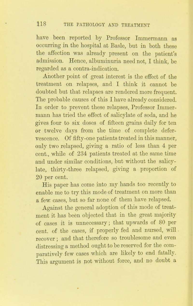 have been reported by Professor Immermann as occurring in the hospital at Basle, but in both these the affection was already present on the patient's admission. Hence, albuminuria need not, I think, be regarded as a contra-indication. Another point of great interest is the effect of the treatment on relapses, and I think it cannot be doubted but that relapses are rendered more frequent. The probable causes of this I have already considered. In order to prevent these relapses, Professor Immer- mann has tried the effect of salicylate of soda, and he gives four to six doses of fifteen grains daily for ten or twelve days from the time of complete defer- vescence. Of fifty-one patients treated in this manner, only two relapsed, giving a ratio of less than 4 per cent., while of 234 patients treated at the same time and under similar conditions, but without the salicy- late, thirty-three relapsed, giving a proportion of 20 per cent. His paper has come into my hands too recently to enable me to try this mode of treatment on more than a few cases, but so far none of them have relapsed. Against the general adoption of this mode of treat- ment it has been objected that in the great majority of cases it is unnecessary; that upwards of 80 per cent, of the cases, if properly fed and nursed, will recover; and that therefore so troublesome and even distressing a method ought to be reserved for the com- paratively few cases which are likely to end fatally. This argument is not without force, and no doubt a