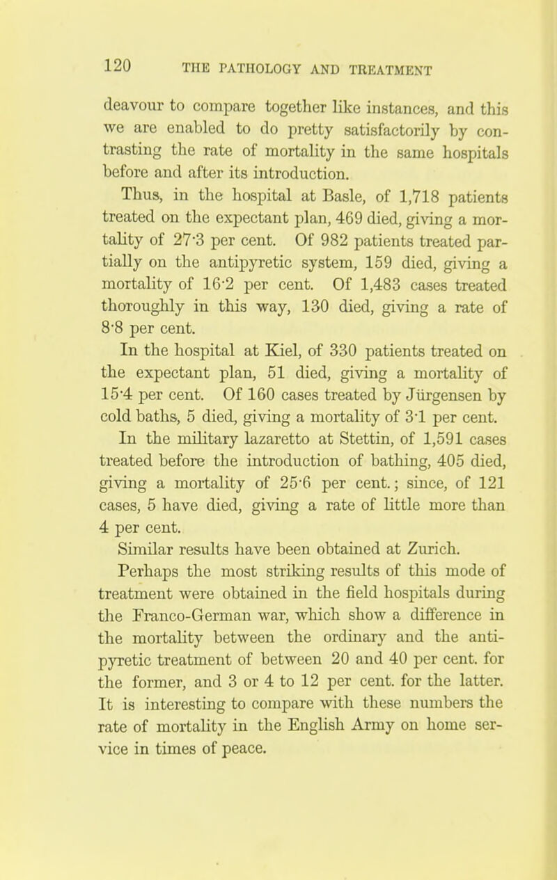 deavour to compare together like instances, and tliis we are enabled to do pretty satisfactorily by con- trasting the rate of mortality in the same hospitals before and after its introduction. Thus, in the hospital at Basle, of 1,718 patients treated on the expectant plan, 469 died, giving a mor- tality of 27-3 per cent. Of 982 patients treated par- tially on the antipyretic system, 159 died, giving a mortality of 16-2 per cent. Of 1,483 cases treated thoroughly in this vray, 130 died, giving a rate of 8'8 per cent. In the hospital at Kiel, of 330 patients treated on the expectant plan, 51 died, giving a mortahty of 15 4 per cent. Of 160 cases treated by Jtirgensen by cold baths, 5 died, giving a mortality of 31 per cent. In the military lazaretto at Stettin, of 1,591 cases treated before the introduction of bathing, 405 died, giving a mortality of 25*6 per cent.; since, of 121 cases, 5 have died, giving a rate of httle more than 4 per cent. Similar results have been obtained at Zurich. Perhaps the most striking results of this mode of treatment were obtained in the field hospitals during the Franco-German war, which show a difference in the mortality between the ordinary and the anti- pyretic treatment of between 20 and 40 per cent, for the former, and 3 or 4 to 12 per cent, for the latter. It is interesting to compare with these numbers the rate of mortality in the English Army on home ser- vice in times of peace.