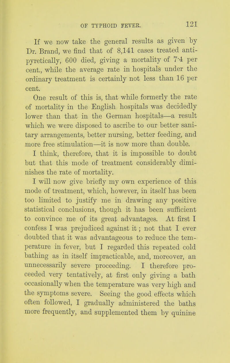 If we now take the general results as given by Dr. Brand, we find that of 8,141 cases treated anti- pyretically, 600 died, giving a mortality of 7-4 per cent., whUe the average rate in hospitals under the ordinary treatment is certainly not less than 16 per cent. One result of this is, that while formerly the rate of mortality in the English hospitals was decidedly lower than that in the German hospitals—a result which we were disposed to ascribe to our better sani- tary arrangements, better nursing, better feeding, and more free stimulation—^it is now more than double. I think, therefore, that it is impossible to doubt but that this mode of treatment considerably dimi- nishes the rate of mortality. I will now give briefly my own experience of tliis mode of treatment, wlaich, however, in itself has been too limited to justify me in drawing any positive statistical conclusions, though it has been sufficient to convince me of its great advantages. At first I confess I was prejudiced against it; not that I ever doubted that it was advantageous to reduce the tem- perature in fever, but I regarded this repeated cold bathing as in itself impracticable, and, moreover, an unnecessarily severe proceeding. I therefore pro- ceeded very tentatively, at first only giving a bath occasionally when the temperature was very high and the symptoms severe. Seeing the good effects which often followed, I gradually administered the baths more frequently, and supplemented them by quinine