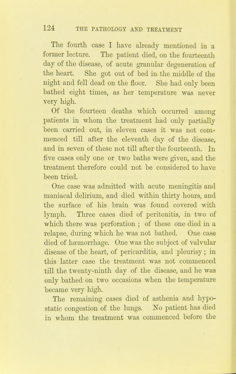 The fourth case I have already mentioned in a former lecture. The patient died, on the fourteenth day of the disease, of acute granular degeneration of the heart. She got out of bed in the middle of the night and fell dead on the floor. She had only been bathed eight times, as her temperature was never very high. Of the fourteen deaths which occurred among patients in whom the treatment had only partially been carried out, in eleven cases it was not com- menced till after the eleventh day of the disease, and in seven of these not till after the fourteenth. In five cases only one or two baths were given, and the treatment therefore could not be considered to have been tried. One case was admitted with acute meningitis and maniacal delirium, and died within thirty hours, and the surface of his brain was found covered with lymph. Three cases died of peritonitis, in two of which there was perforation ; of these one died in a relapse, during which he was not bathed. One case died of htemorrhage. One was the subject of valvular disease of the heart, of pericarditis, and pleurisy ; in this latter case the treatment was not commenced till the twenty-ninth day of the disease, and he was only bathed on two occasions when the temperature became very high. The remaining cases died of asthenia and hj^o- static congestion of the lungs. No patient has died in whom the treatment was commenced before the