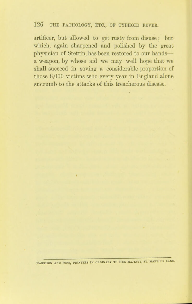 artificer, but allowed to get rusty from disuse; but which, again sharpened and polished by the gi-eat physician of Stettin, has been restored to our hands— a weapon, by whose aid we may well hope that we shall succeed in saving a considerable proportion of those 8,000 victims who every year in England alone succumb to the attacks of this treacherous disease. UAHaiSON AND SONS, PBINTEM IN OBDINABV TO BEB MAJESTY, ST. MABTIK'S