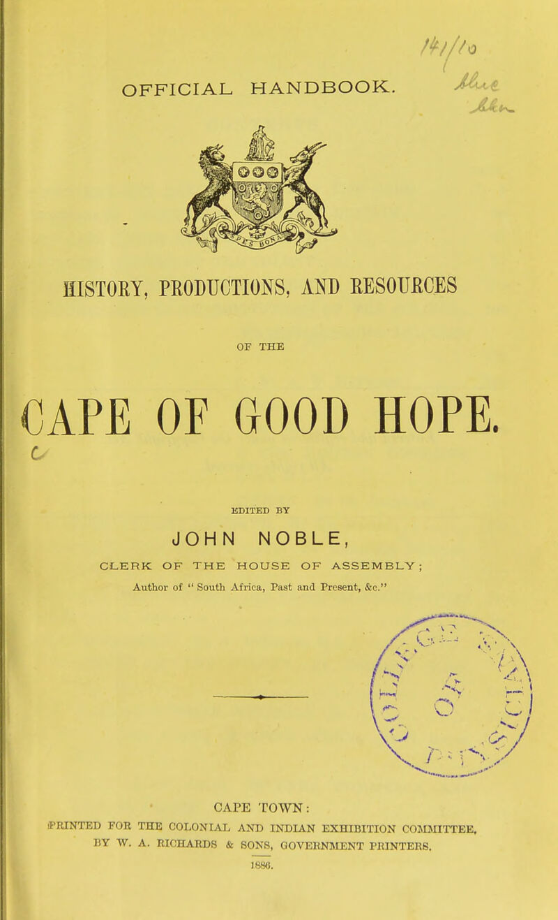 HISTOEY, PRODUCTIONS, AND EESOUECES OF THE CAPE OF GOOD HOPE. EDITED BY JOHN NOBLE, CILERK OF THE HOUSE OF ASSEMBLY; Author of  South Africa, Past and Present, &c. CAPE TOWN: (PRINTED FOR THE COLONIAL AND INDIAN EXHIBITION COMJnTTEE. BY W. A. RICHARDS & SONS, GOVERNMENT PRINTERS. 1880.