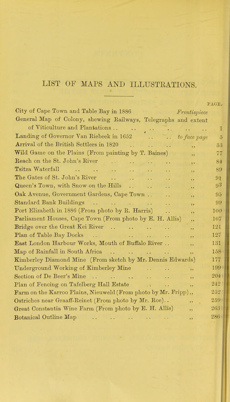 LIST OF MAPS AND ILLUSTRATIONS. PAGE, City of Cape Town and Table Bay in 1886 Frontispiece General Map of Colony, shewing Eailways, Telegraphs and extent of Viticulture and Plantations .. .. .. .. .. .. 1 Landing of Governor Van Eiebeek in 1652 .. .. to face page b Arrival of the British Settlers in 1820 .. .. .. ,, 53 Wild Game on the Plains (From painting by T. Baines) ,, 77 Eeach on the St. John's Eiver ,. .. .. .. 84 Tsitza Waterfall ,, 89 The Gates of St. John's Eiver ,, 91 Queen's Town, with Snow on the Hills .. .. .. ,, 9<^ Oak Avenue, Government Gardens, Cape Town .. .. ,, 95 Standard Bank Buildings .. .. . . .. .. ,, 9J> Port Elizabeth in 1886 (From photo by E. HaiTis) .. ,, 100 Parliament Houses, Cape Town (From photo by E. H. Allis) ,, 107 Bridge over the Great Kei Eiver .. .. .. .. ,, 121 Plan of Table Bay Docks .. ,, 127 East London Harbour Works, Mouth of Buffalo Eiver .. ,, 131 Map of Eainfall in South Africa .. .. .. .. ,, 158 • Kimberley Diamond Mine (From sketch by Mr. Dennis Edwards) 177 Underground Working of Kimberley Mine .. ,, 199' Section of De Beer's Mine ,, 204 ' Plan of Fencing on Tafelberg Hall Estate .. .. ,, 242 Farm on the Karroo Plains, Nieuweld (From photo by Mr. Fripp),, 252 Ostriches near Graaff-Eeinet (From photo by Mr. Eoe).. ,, 259 Great Constantia Wine Farm (From photo by E. H. Allis) ,, 263' Botanical Outline Map ,, 286