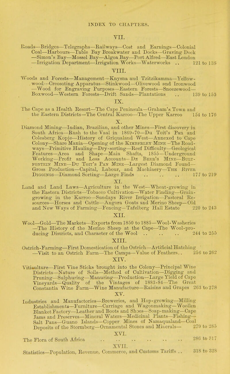 VII. Roads—Bridges—Telegraphs—Railways—Cost and Earnings—Colonial Coal—Harbours-—Table Bay Breakwater and Docks—Graving Dock —Simon's Bay—Mossel Bay—Algoa Bay—Port Alfred—East London —Irrigation Department—Irrigation Works—Waterworks .. 121 to 138 VIII. W'oods and Forests—Management—Knysna aTid Tzitzikamma—Yellow- wood---Creosoting Apparatus—Stinkwood—Olive wood and Ironwood —Wood for Engraving Purposes—Eastern Forests—Sneezewood— Boxwood—Western Forests—Drift Sands—Plantations .. 139 to 153 IX. The Cape as a Health Resort—The Cape Peninsida—Graham's Town and the Eastern Districts—The Central Karroo—The Upper Karroo 15-1 to 176 X. Diamond Mining—Indian, Brazilian, and other Mines—First discovery in South Africa—Rush to the Vaal in 1869-70—Du Toit's Pan and Colesberg Kopje—History of Griqualand West—Annexed to Cape Colony—Share Mania—Opening of the Kimbkeley Mine —The Road- ways—Primitive Hauling—Dry-sorting—Reef Difficulty—Geological Features—Area and Shape—Main Shafts, 1855—Underground Working—Profit and Loss Accounts—De Beer's Mixe—Bult- FONTEiN Mine—Du Ton's Pan Mine—Largest Diamond Found— Gross Production—Capital, Labour, and Machinery—The JRiveb DiGCHNGS—Diamond Sorting—Large Finds .. .. .. 177 to 219 XI. Land and Land Laws—Agricidture in the West—Wheat-growing in the Eastern Districts—Tobacco Cultivation—Water Finding—Grain- growing in the Karroo—Sundays River Irrigation—Pastoral Re- sources—Horses and Cattle—Angora Goats and Merino Sheep—Old and New Ways of Farming—Fencing—Tafelberg Hall Estate 220 to 243 XII. Wool—Gold—The Markets—Exports from 1850 to 1885—Wool-Washeries —The History of the Merino Sheep at the Cape—The Wool-pro- ducing Districts, and Character of the Wool .. .. .. 244 to 255 XIII. Ostrich-Farming—^First Domestication of the Ostrich—Artificial Hatching —^Visit to an Ostrich Farm—The Camps—Value of Feathers.. 256 to 262 XIV. Vitiaulture—First Vine Sticks brought into the Colony—Principal Wine Districts—Nature of Soils—Method of Cultivation—Digging and Pruning—Sulphuring—Manuring—Production—Large Yield of Cape Vineyards—Quality of the Vintages of 1883-84—Tlie Great Constantia Wine Farm—Wine Manufacture—Raisins and Grapes 2C3 to 278 XV. Industries and Manufactories—Breweries, and Hop-growing-Milhiig Establishments—Furniture—Carriage and Wagoumaking—Woollen BlanketFactoiy—Leather and Boots and Shoes—Soap-making—Capo Jams and Preserves—Mineral Waters—Medicinal Plants—Fisliing— Salt Pans—Guano Islands—Copper Mines of Namaqualand—Coal Deposits of the Slormberg—Ornamental Stones and Minerals— 279 to 285 XVI. The Flora of South Africa 286 to 317 XVII. Statistics—Population, Revenue, Conimer(!0, and Customs Tariifs .. 318 to 328