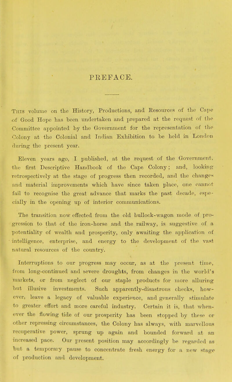 PREFACE. Tins volume on tlie History, Productions, and Eesoiu'ces of the Ca]ie of Good Hope has been undertaken and i^repared at the request nf iho Committee appointed by the Government for the representation of ihe Oolony at the Colonial and Indian Exhibition to be held in London during the present year. Eleven years ago, I published, at the request of the Govei-nment, the first Descriptive Handbook of the Cape Colony; and, lookinp: retrospectively at the stage of progress then recorded, and the changes and material improvements which have since taken place, one cannfit fail to recognise the great advance that marks the past decade, psjie- cially in the opening up of interior communications. The transition now effected from the old bullock-wagon mode of pro- gression to that of the iron-horse and the railway, is suggestive of a I)otentiality of wealth and prosperity, only awaiting the application of intelligence, enterprise, and energy to the development of the vast natural resources of the country. Interruptions to our progress may occur, as at the present time, from long-continued and severe droughts, from changes in the world's markets, or from neglect of our staple products for more alluring but illusive investments. Such apparently-disastrous checks, how- ever, leave a legacy of valuable experience, and generally stimulate to greater effort and more careful industry. Certain it is, that when- ever the flowing tide of our iirosperity has been stopped by these or other repressing circumstances, the Colony has always, with marvellous recuperative power, sprung up again and bounded foj-ward at an increased pace. Our present position may accordingly be regarded as but a temporary pause to concentrate fresh energy for a new stage of production and development.