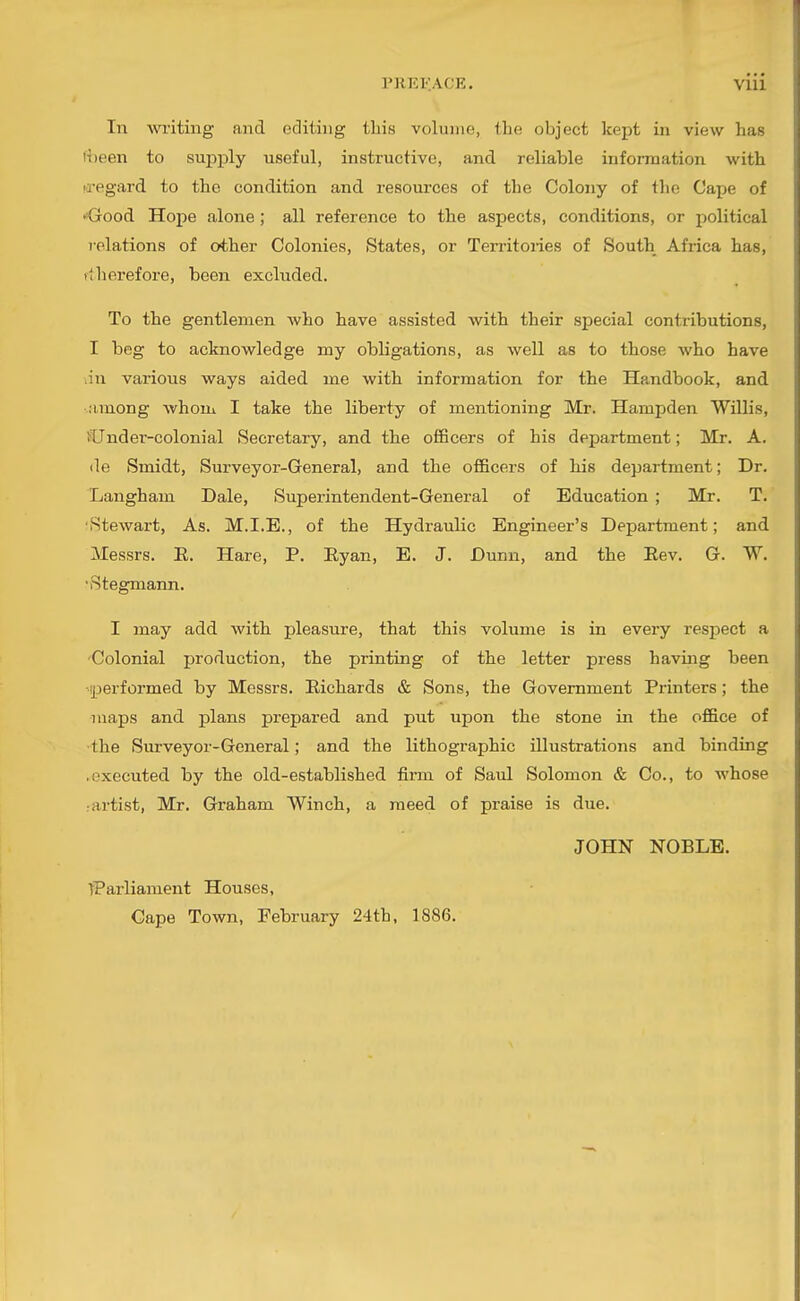 PREl-'.ACE, VUl In writing and editing this volume, the object kept in view has i;)een to supply useful, instructive, and reliable information with fl'egard to the condition and resources of the Colony of the Cape of •^Good Hope alone ; all reference to the aspects, conditions, or political relations of other Colonies, States, or Territories of South Africa has, »thei'efore, been excluded. To the gentlemen who have assisted with their special contributions, I beg to acknowledge my obligations, as well as to those who have ;in various ways aided me with information for the Handbook, and ■..•imong whom I take the liberty of mentioning Mr. Hampden Willis, >Under-colonial Secretary, and the officers of his department; Mr. A. (le Smidt, Surveyor-General, and the officers of his department; Dr, Langham Dale, Superintendent-General of Education ; Mr. T. 'Stewart, As. M.I.E., of the Hydraulic Engineer's Department; and Messrs. E. Hare, P. Eyan, E. J. Dunn, and the Eev. G. W. 'Stegmann. I may add with pleasure, that this volume is in every respect a Colonial production, the printing of the letter press haviiig been MX^erformed by Messrs. Eichards & Sons, the Government Printers; the maps and plans prepared and put upon the stone in the office of the Surveyor-General; and the lithographic illustrations and binding .executed by the old-established firm of Saul Solomon & Co., to whose :artist, Mr. Graham Winch, a meed of praise is due. JOHN NOBLE. tParliament Houses, Gape Town, February 24th. 1886.