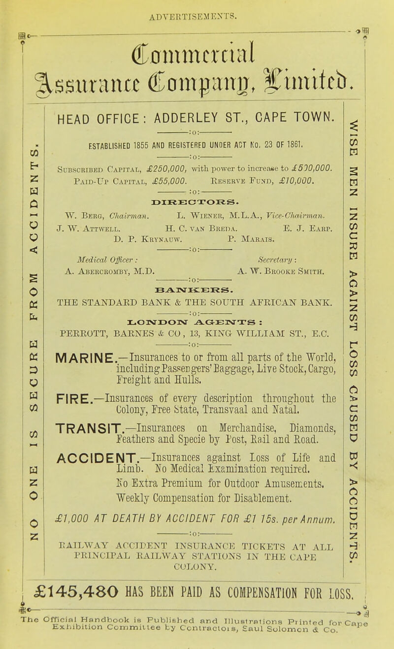 Cnmmcrcml §,ssm-nncc dlomi^itim, STiiuitci). CO z a Q < O Q W CO z 0 0 HEAD OFFICE: ADDERLEY ST., CAPE TOWN. F.STABLISHED 1855 AND REGISTERED UNOER ACT KO. 23 OF 1861. :o: Subscribed Capital, £250,000, with power to increase to i590,000. Paid-Up Capital, £55,000. Eeserve Fund, £10,000. :o: DIRECTOR.^. VV. Berg, Chairman. L. Wiener, M.L.A., Vice-Clvairman. J. W. Attwell. H. C. van Breda. E. J. Earp. D. P. Krynauw. p. Marais. :o: • Medical Officer : Secretary : A. Abercromby, M.D. A. W. Brooke Smith. THE STANDAED BANK & THE SOUTH AFEICAN BANK. -:o:- PEEEOTT, BAENES & CO, 13, KING WILLIAM ST., E.G. : o: ■—• MARINE.—Iiisurances to or from all parts of the World, including PasseEgers'Eag'gage, Live Stock, Cargo, Freiglit and Hulls. FIRE.—Insurances of every description tlirougliout tlie Colony, Tree State, Transvaal and Natal. TRANSIT.—Insurances on Mercliandise, Diamonds, feathers and. Specie by Post, Rail and E,oad. ACCIDENT.—Insurances against Loss of Life and Limb. No Medical Examination required. No Extra Premium for Outdoor Amusements. Weekly Compensation for Disablement. ^7,000 AT DEATH BY ACCIDENT FOR £1 15s. per Annum. EAILWAY ACCIDENT INSUEANCE TICKETS AT ALL PEINCIPAL EAILWAY STATIONS IN THE CAPE COLONY. CO m z z CO c > > z CO H r o CO CO a c cn D3 D M Z £145,480 HAS BEEN PAID AS COMPENSATION FOR LOSS, L — — The Official Handbook is Published and Illustrations Printed Ibr Can«>