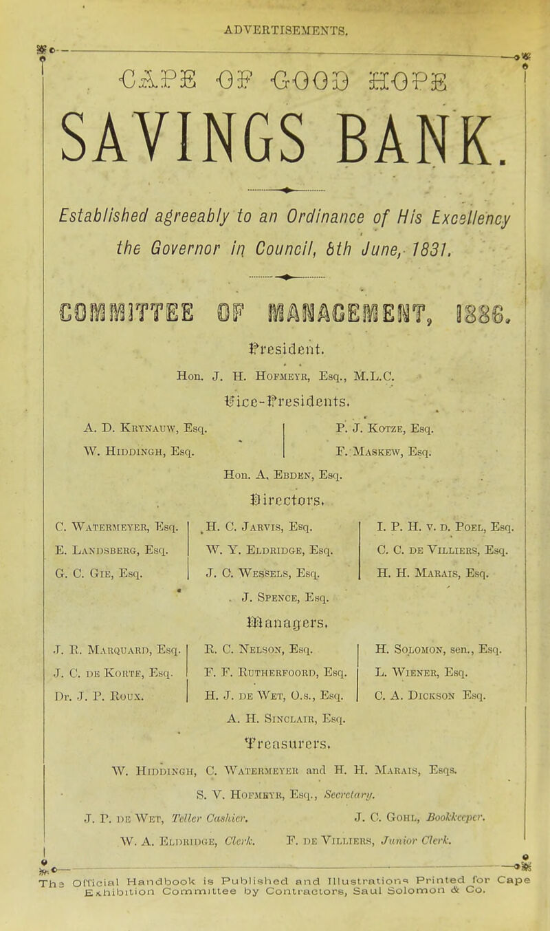 ■GA.PE <3i? -GOOIj HOPE SAVINGS BANK. Established agreeably to an Ordinance of His Excellency the Governor in Council, bth June, 1831. • C0M3TTEE W iAilACElEI^T, 3888, l^resident. Hon. J. H. HoFJiEYR, Esq., M.L.C. mcc-lf residents. A. D. Krynauw, Esq, W. HiDDlNGH, Esq. p. J. KoTZE, Esq, F. Maskew, Esq. Hon. A. Ebden, Esq. Hircctors. H. C. Jarvis, Esq. W. Y. Eldridge, Esq. J. O. Wes'sels, Esq. . J. Spence, Esq. XMnnngers, Jx. C. Nelson, Esq. F. F. RuTHERPOORD, Esq, H. J. DE Wet, O.s., Esq. A. H. Sinclair, Esq. Treasurer.s. W. HiDDiNGH, C. Waterjieyer and H. H. Marais, Esqs. S. V. HoFMKVR, Esq., Secretary. J. r. on Wet, TcUer Cashier. J. C. Gohl, Bookkeeper W. A. Eldhiixje, Clerk. F. de Villiers, Junior Clerk: C. Waterjieyer, Esq. E. Landsberg, Esq. G. C. GiE, Esq. J. 11. Marquard, Esq J. C. DK KoUTE, Esq. Dr. J. P. Roux. I. P. H. V. D. POEL, Esq. G. C. DE Villiers, Esq. H. H. Marcus, Esq. H. Solomon, sen., Esq. L. Wiener, Esq. C. A. Dickson Esq. 9 Th3 Official Handbook is Published and IIIust.ration«! Printed for Cape