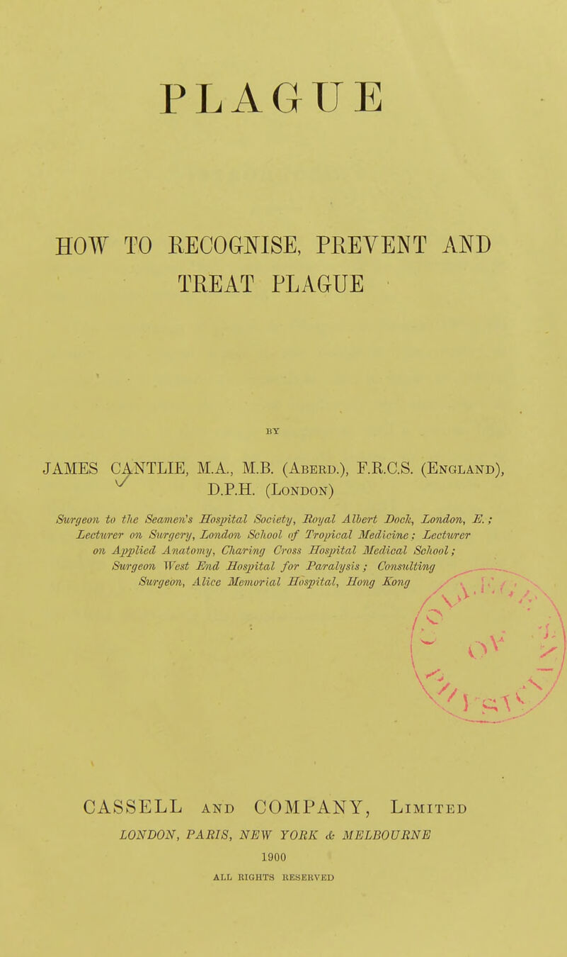 PLAGUE HOW TO EECOGMSE, PREVENT AND TREAT PLAGUE JAMES CANTLIE, M.A., M.B. (Aberd.), F.RC.S. (England), D.P.H. (London) Surgeon to the Seavien's Hospital Society, Royal Albert Bocli, London, E.; Lecturer on Surgery, London School of Tropical Medicine: Lectwer oil Applied Anatomy, Charing Cross Hospital Medical School; Surgeo7i West Mid Hospital for Paralysis; Cofisulting Surgeon, Alice Memorial Hospital, Hong Kong { CASSELL AND COMPANY, Limited LONDON, PARIS, NEW YORK & MELBOURNE 1900 BY ALL RIGHTS KESERVED