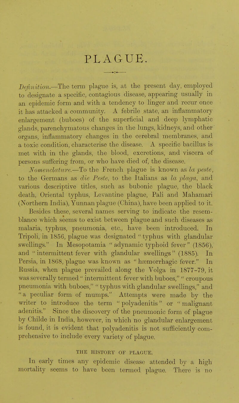 Definition.—The term plague is, at the present clay, employed to designate a specific, contagious disease, appearing usually in an epidemic form and with a tendency to linger and recur once it has attacked a community. A febrile state, an inflammatory enlargement (buboes) of the superficial and deep lymphatic glands, parenchymatous changes in the lungs, kidneys, and other' organs, inflammatory changes in the cerebral membranes, and a toxic condition, characterise the disease. A specific bacillus is met with in the glands, the blood, excretions, and viscera of persons suffering from, or who have died of, the disease. Nomenclature.—To the French plague is known as lapeste, to the Germans as die Peste, to the Italians as la plaga, and various descriptive titles, such as bubonic plague, the black death. Oriental typhus, Levantine plague, Pali and Mahamari (Northern India), Yunnan plague (China), have been applied to it. Besides these, several names serving to indicate the resem- blance which seems to exist between plague and such diseases as malaria, typhus, pneumonia, etc., have been introduced. In Tripoli, in 1856, plague was designated  typhus with glandular swellings. In Mesopotamia  adynamic tj^phoid fever  (1856), and  intermittent fever with glandular swellings (1885). In Persia, in 1868, plague was known as  htemorrhagic fever. In Russia, when plague prevailed along the Volga in 1877-79, it was severally terjned  intermittent fever with buboes,  croupous pneumonia with buboes,  typhus with glandular swellings, and a peculiar form of mumps. Attempts were made by the writer to introduce the term  polyadenitis or  malignant adenitis. Since the discovery of the pneumonic form of plague by Childe in India, however, in which no glandular enlargement is found, it is evident that polyadenitis is not sufiiciently com- prehensive to include every variety of plague. THE HISTORY OF PLAGUE. In early times any epidemic disease attended by a high mortality seems to have been termed plague. There is no