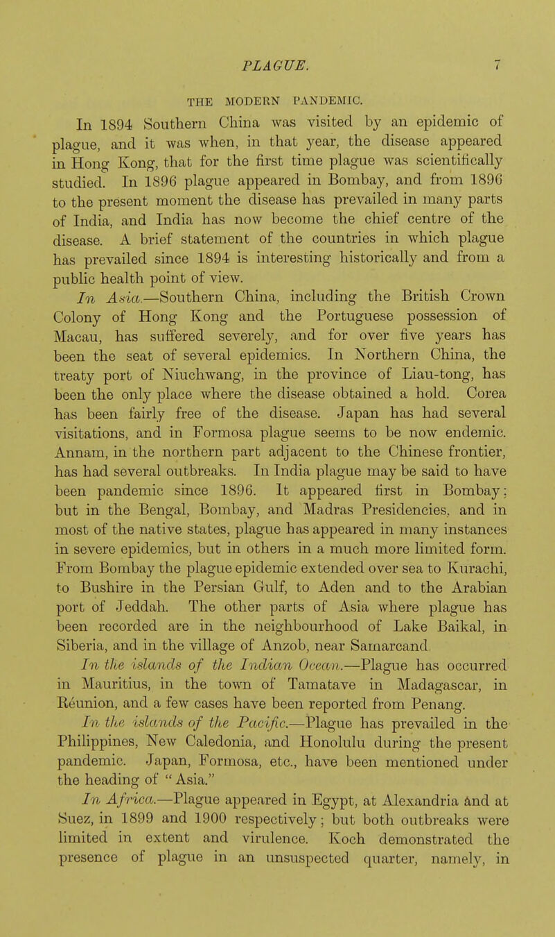 THE MODERN PANDEMIC. In 1894 Southern China was visited by an epidemic of plague, and it was when, in that year, the disease appeared in Hong Kong, that for the first time plague was scientifically studied. In 1896 plague appeared in Bombay, and from 1896 to the present moment the disease has prevailed in many parts of India, and India has now become the chief centre of the disease. A brief statement of the countries in which plague has prevailed since 1894 is interesting historically and from a public health point of view. In Asia.—Southern China, including the British Crown Colony of Hong Kong and the Portuguese possession of Macau, has suffered severely, and for over five years has been the seat of several epidemics. In Northern China, the treaty port of NiucliAvang, in the province of Liau-tong, has been the only place where the disease obtained a hold. Corea has been fairly free of the disease. Japan has had several visitations, and in Formosa plague seems to be now endemic. Annam, in the northern part adjacent to the Chinese frontier, has had several outbreaks. In India plague may be said to have been pandemic since 1896. It appeared first in Bombay; but in the Bengal, Bombay, and Madras Presidencies, and in most of the native states, plague has appeared in many instances in severe epidemics, but in others in a much more limited form. Prom Bombay the plague epidemic extended over sea to Kurachi, to Bushire in the Persian Gulf, to Aden and to the Arabian port of Jeddah. The other parts of Asia where plague has been recorded are in the neighbourhood of Lake Baikal, in Siberia, and in the village of Anzob, near Samarcand In the islands of the Indian Ocean.—Plague has occurred in Mauritius, in the town of Tamatave in Madagascar, in Reunion, and a few cases have been reported from Penang. In the islands of the Pacific.—Plague has prevailed in the Philippines, New Caledonia, and Honolulu during the present pandemic. Japan, Formosa, etc., have been mentioned under the heading of  Asia. In Africa.—Plague appeared in Egypt, at Alexandria And at Suez, in 1899 and 1900 respectively; but both outbreaks were limited in extent and virulence. Koch demonstrated the presence of plague in an unsuspected quarter, namely, in