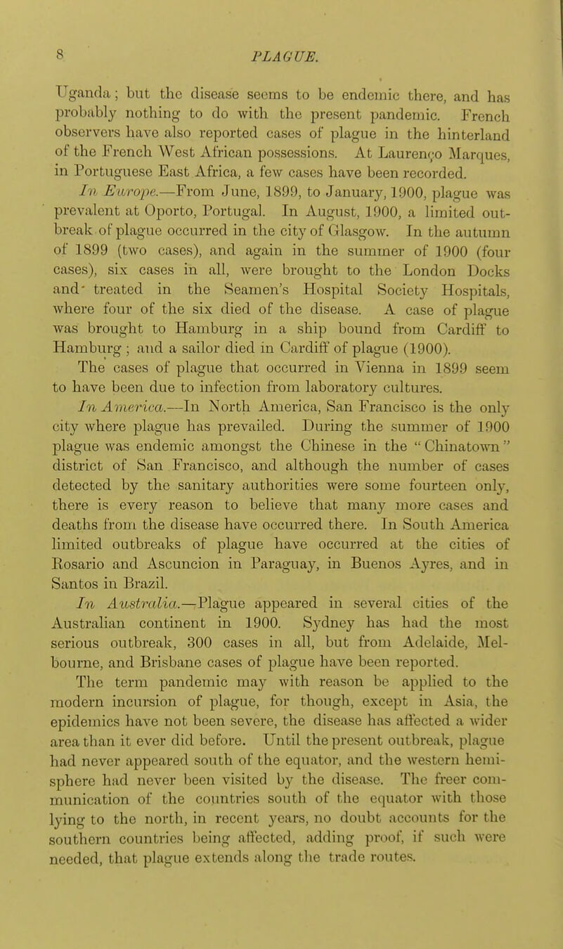 Ugandca; but the disease seems to be endemic there, and has probably nothing to do with the present pandemic. French observers have also reported cases of plague in the hinterland of the French West African possessions. At Laurenro Marques, in Portuguese East Africa, a few cases have been recorded. In Europe.—From June, 1899, to January, 1900, plague was prevalent at Oporto, Portugal. In August, 1900, a limited out- break of plague occurred in the city of Glasgow. In the autumn of 1899 (two cases), and again in the summer of 1900 (four cases), six cases in all, were brought to the London Docks and' treated in the Seamen's Hospital Society Hospitals, where four of the six died of the disease. A case of plague was brought to Hamburg in a ship bound from Cardiff to Hamburg ; and a sailor died in Cardiff of plague (1900). The cases of plague that occurred in Vienna in 1899 seem to have been due to infection from laboratory cultures. In America.—In North America, San Francisco is the onl}^ city where plague has prevailed. During the summer of 1900 plague was endemic amongst the Chinese in the  Chinatown  district of San Francisco, and although the number of cases detected by the sanitary authorities were some fourteen only, there is every reason to believe that many more cases and deaths from the disease have occurred there. In South America limited outbreaks of plague have occurred at the cities of Kosario and Ascuncion in Paraguay, in Buenos Ay res, and in Santos in Brazil. In Australia.—Plague appeared in sevenil cities of the Australian continent in 1900. Sydney has had the most serious outbreak, 300 cases in all, but from Adelaide, ilel- bourne, and Brisbane cases of plague have been reported. The term pandemic may with reason be applied to the modern incursion of plague, for though, except in Asia, the epidemics have not been severe, the disease has affected a wider area than it ever did before. Until the present outbreak, plague had never appeared south of the equator, and the western hemi- sphere had never been visited by the disease. The freer com- munication of the coimtries south of the equator with those lying to the north, in recent years, no doubt accounts for the southern countries being affected, adding proof, if such were needed, that plague extends along the trade routes.