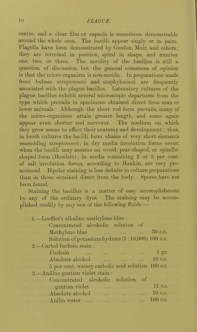 centre, and a clear film or capsule is sometimes demonstrable around the whole area. The bacilli appear singly or in pairs. Flagella have been demonstrated by Gordon, Muir, and others: they are terminal in position, spiral in shape, and number one, two, or three. The motility of the bacillus is still a question of discussion, but the general consensus of opinion is that the micro-organism is non-motile. In preparations made from buboes streptococci and staphylococci are frequently associated with the plague bacillus. Laboratory cultures of the plague bacillus exhibit several microscopic departures from the type which prevails in specimens obtained direct from man or lower animals. Although the short rod form prevails, many of the micro-organisms attain greater length, and some again appear even shorter and narrower. The medium on which they grow seems to affect their anatomy and development; thus, in broth cultures the bacilli form chains of very short elements resembling streptococci; in dry media involution forms occur, when the bacilli may assume an ovoid, pear-shaped, or spindle- shaped form (Hewlett); in media containing 2 or 3 per cent, of salt involution forms, according to Hankin, are very pro- nounced. Bipolar staining is less definite in culture preparations than in those obtained direct from the body. Spores have not been found. Staining the bacillus is a matter of easy accomplishment by any of the ordinary dyes. The staining may be accom- plished readily by any one of the following fluids:— 1. —Loeffler's alkaline methylene blue : Concentrated alcoholic solution of Methylene blue 30 c.c. Solution of potassium hydrate (1:10,000) 100 c.c. 2. —:Carbol-fuchsin stain: Fuchsin 1 gr. Absolute alcohol 10 c.c. 5 per cent, watery carbolic acid solution 100 c.c. 3. —Aniline-gentian violet stain : Concentrated alcoholic solution of gentian violet ... ... 11 c.c. Absolute alcohol 10 c.c. Anilin water 100 c.c.
