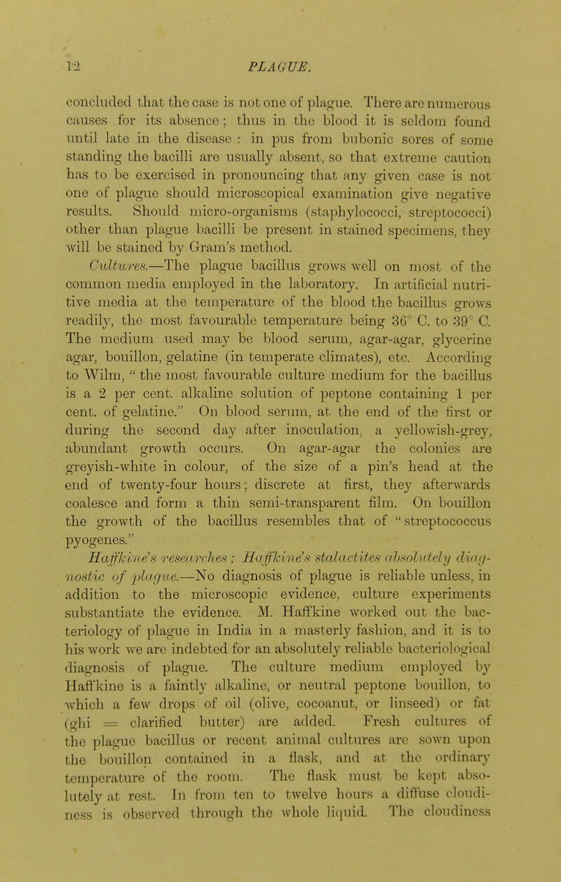 concluded that the case is not one of plague. There are numerous causes for its absence; thus in the blood it is seldom found until late in the disease : in j)us from bubonic sores of some standing the bacilli are usually absent, so that extreme caution has to be exercised in pronouncing that any given case is not one of plague should microscopical examination give negative results. Should micro-organisms (staphylococci, streptococci) other than plague bacilli be present in stained specimens, they will be stained by Gram's method. Cultut-es.—The plague bacillus groAvs well on most of the common media employed in the laboratory. In artificial nutri- tive media at the temperature of the blood the bacillus grows readily, the most favourable temperature being 36 C. to 39° C. The medium used may be blood serum, agar-agar, glycerine agar, bouillon, gelatine (in temperate climates), etc. According to Wilm,  the most favourable culture medium for the bacillus is a 2 per cent, alkaline solution of peptone containing 1 per cent, of gelatine. On blood serum, at the end of the first or during the second day after inoculation, a yellowish-grey, abundant growth occurs. On agar-agar the colonies are greyish-white in colour, of the size of a pin's head at the end of twenty-four hours; discrete at first, they afterwards coalesce and form a thin semi-transparent film. On bouillon the growth of the bacillus resembles that of  streptococcus pyogenes. Haffkines researches ; Ha fkine's stalactites absolutely diag- nostic of 2)lagiie.—No diagnosis of plague is reliable unless, in addition to the microscopic evidence, culture experiments substantiate the evidence. M. Haffkine worked out the bac- teriology of plague in India in a masterly fashion, and it is to his work we are indebted for an absolutely reliable bacteriological diagnosis of plague. The culture medium employed by Haffkine is a faintly alkaline, or neutral peptone bouillon, to which a few drops of oil (olive, cocoanut, or linseed) or fat (ghi = clarified butter) are added. Fresh cultures of the plague bacillus or recent animal cultures arc sown upon the bouillon contained in a flask, and at the ordinary temperature of the room. The flask must be kept abso- lutely at rest. In from ten to twelve hours a diffuse cloudi- ness is observed through the whole liquid. The cloudiness