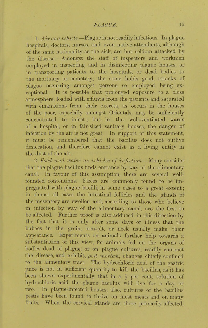 1. Air as a vehicle.—Plague ig not readily infectious. In plague hospitals, doctors, nurses, and even native attendants, although of the same nationality as the sick, are hut seldom attacked by the disease. Amongst the stalit' of inspectors and workmen employed in inspecting and in disinfecting plague houses, or in transporting patients to the hospitals, or dead bodies to the mortuary or cemetery, the same holds good, attacks of plague occurring amongst persons so employed being ex- ceptional. It is possible that prolonged exposure to a close atmosphere, loaded with effluvia from the patients and saturated with emanations from their excreta, as occurs in the houses of the poor, especially amongst Orientals, may be sufficiently concentrated to infect; but in the well-ventilated wards of a hospital, or in fair-sized sanitary houses, the danger of infection by the air is not great. In support of this statement, it must be remembered that the bacillus does not outlive desiccation, and therefore cannot exist as a living entity in the dust of the air, 2. Food and water as vehicles of infection.—Many consider that the plague bacillus finds entrance by way of the alimentary canal. In favour of this assumption, there are several well- founded contentions. Faeces are commonly found to be im- pregnated with plague bacilli, in some cases to a great extent; in almost all cases the intestinal follicles and the glands of the mesentery are swollen and, according to those who believe in infection by way of the alimentary canal, are the first to be affected. Further proof is also adduced in this direction by the fact that it is only after some days of illness that the buboes in the groin, arm-pit, or neck usually make their appearance. Experiments on animals further help towards a substantiation of this view, for animals fed on the organs of bodies dead of plague, or on plague cultures, readily contract the disease, and exhibit, post mortem, changes chiefly confined to the aUmentary tract. The hydrochloric acid of the gastric juice is not in sufficient quantity to kill the bacillus, as it has been shown experimentally that in a i per cent, solution of hydrochloric acid the plague bacillus will live for a day or two. In plague-infected houses, also, cultures of the bacillus pestis have been found to thrive on most meats and on many fruits. When the cervical glands are those primarily affected,