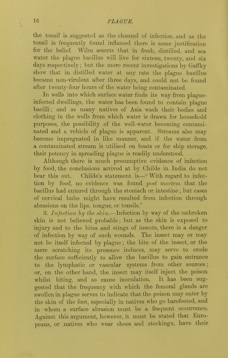 the tonsil is suggested as the cliunnel of infection, and as the tonsil is frequently found infianied there is some justification for the belief Wilni asserts that in fresh, distilled, and sea water the plague bacillus will live for sixteen, twenty, and six days respectively; but the more recent investigations by Gaffky show that in distilled water at any rate the plague bacillus became non-virulent after three days, and could not be found after twenty-four hours of the Avater being contaminated. In wells into which surface water finds its way from plague- infected dwellings, the water has been found to contain plague bacilli; and as many natives of Asia wash their bodies and clothing in the wells from which water is drawn for household purposes, the possibility of the Avell-water becoming contami- nated and a vehicle of plague is apparent. Streams also may become impregnated in like manner, and if the water from a contaminated stream is utilised on boats or for ship storage, their potency in spreading plague is readily understood. Although there is much presumptive evidence of infection by food, the conclusions arrived at by Childe in India do not bear this out. Childe's statement is— With regard to infec- tion by food, no evidence was found 'post mortem that the bacillus had entered through the stomach or intestine ; but cases of cervical bubo might have resulted from infection through abrasions on the lips, tongue, or tonsils. 3. Infection by the sJcin.—Infection by way of the unbroken skin is not believed probable; but as the skin is exposed to injury and to the bites and stings of insects, there is a danger of infection by way of such wounds. The insect may or may not be itself infected by plague; the bite of the insect, or the mere scratching its presence induces, may serve to erode the surface sufficiently to allow the bacillus to gain entrance to the lymphatic or vascular systems from other sources; or, on the other hand, the insect may itself inject the poison whilst biting, and so cause inoculation. It has been sug- gested that the frequency with which the femoral glands are swollen in plague serves to indicate that the poison may enter by the skin of the foot, especially in natives who go barefooted, and in whom a surface abrasion must be a frequent occurrence. Against this argument, however, it must be stated that Euro- peans, or .natives who Avear shoes and stockings, have their