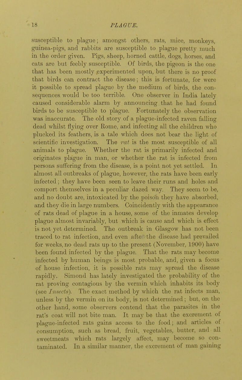 susceptible to plague; amongst others, rats, mice, monkeys, guinea-pigs, and rabbits are susceptible to plague pretty nmch in the order given. Pigs, sheep, horned cattle, dogs, horses, and cats are but feebly susceptible. Of birds, the pigeon is the one that has been mostl}'' .experimented upon, but there is no proof that birds can contract the disease; this is fortunate, for were it possible to spread plague b}' the medium of birds, the con- sequences would be too terrible. One observer in India lately caused considerable alarm by announcing that he had found birds to be susceptible to plague. Fortunately the observation was inaccurate. The old story of a plague-infected raven falling dead whilst flying over Rome, and infecting all the children who plucked its feathers, is a tale which does not bear the light of scientific investigation. The rat is the most susceptible of all animals to plague. Whether the rat is primarily infected and originates plague in man, or whether the rat is infected from persons suffering from the disease, is a point not yet settled. In almost all outbreaks of plague, however, the rats have been early infected; they have been seen to leave their runs and holes and comport themselves in a peculiar dazed way. They seem to be, and no doubt are, intoxicated by the poison they have absorbed, and they die in large numbers. Coincidently with the appearance of rats dead of plague in a house, some of the inmates develop plague almost invariably, but which is cause and which is effect is not yet determined. The outbreak in Glasgow has not been traced to rat infection, and even afte the disease had prevailed for weeks, no dead rats up to the present (November, 1900) have been found infected by the plague. That the rats may become infected by human beings is most probable, and, given a focus of house infection, it is possible rats may spread the disease rapidly. Simond has lately investigated the probability of the rat proving contagious by the vermin which inhabits its body (see Insects). The exact method by which the rat infects man, unless by the vermin on its body, is not determined; but, on the other hand, some observers contend that the parasites in the rat's coat will not bite man. It may be that the excrement of plague-infected rats gains access to the food; and articles of consumption, such as bread, fruit, vegetables, butter, and all sweetmeats which rats largely affect, may become so con- taminated. In a similar manner, the excrement of man gaining