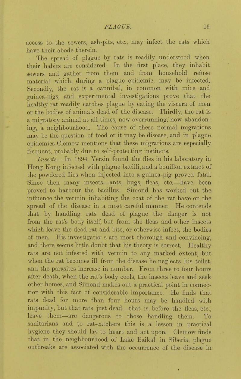 access to the sewers, ash-pits, etc., may infect the rats which have their abode therein. The spread of plague by rats is readily understood when their habits are considered. In the first place, they inhabit sewers and gather from them and from household refuse material which, during a plague epidemic, may be infected. Secondly, the rat is a cannibal, in common with mice and guinea-pigs, and experimental investigations prove that the healthy rat readily catches plague by eating the viscera of men or the bodies of animals dead of the disease. Thirdly, the rat is a migratory animal at all times, now overrunning, now abandon- ing, a neighbourhood. The cause of these normal migrations may be the question of food or it may be disease, and in plague epidemics ClemoAv mentions that these migrations are especially frequent, probably due to self-protecting instincts. Insects.—In 1894 Yersin found the flies in his laboratory in Hong Kong infected with plague bacilli, and a bouillon extract of the powdered flies when injected into a guinea-pig proved fatal. Since then many insects—ants, bugs, fleas, etc.—have been proved to harbour the bacillus. Simond has worked out the influence the vermin inhabiting tlie coat of the rat have on the spread of the disease in a most careful manner. He contends that by handling rats dead of plague the danger is not from the rat's body itself, but from the fleas and other insects which leave the dead rat and bite, or otherwise infect, the bodies of men. His investigatio's are most thorough and convincing, and there seems little doubt that his theory is correct. Healthy rats are not infested with vermin to any marked extent, but when the rat becomes ill from the disease he neglects his toilet, and the parasites increase in number. From three to four hours after death, Avhen the rat's body cools, the insects leave and seek other homes, and Simond makes out a practical point in connec- tion with this fact of considerable importance. He finds that rats dead for more than four hours may be handled with impunity, but that rats just dead—that is, before the fleas, etc., leave them—are dangerous to those handling them. To sanitarians and to rat-catchers this is a lesson in practical hygiene they should lay to heart and act upon. Clemow finds that in the neighbourhood of Lake Baikal, in Siberia, plague outbreaks are associated with the occurrence of the disease in t