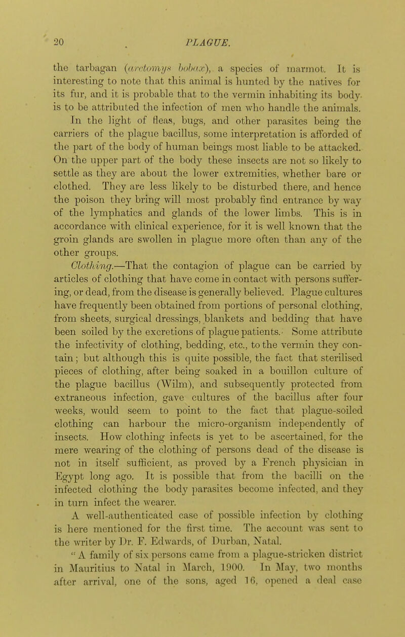 the tarbag-an {arctomy-'< hohax), a species of marmot. It is interesting to note that this animal is hunted by the natives for its fur, and it is probable that to the vermin inhabiting its body, is to be attributed the infection of men who handle the animals. In the light of fleas, bugs, and other parasites being the carriers of the plague bacillus, some interpretation is afforded of the part of the body of human beings most liable to be attacked. On the upper part of the body these insects are not so Hkely to settle as they are about the lower extremities, Avhether bare or clothed. They are less likely to be disturbed there, and hence the poison they bring Avill most probably find entrance by way of the lymphatics and glands of the lower limbs. This is in accordance with clinical experience, for it is well known that the groin glands are swollen in plague more often than any of the other groups. Clothing.—That the contagion of plague can be carried by articles of clothing that have come in contact with persons suffer- ing, or dead, from the disease is generally believed. Plague cultures have frequently been obtained from portions of personal clothing, from sheets, surgical dressings, blankets and bedding that have been soiled by the excretions of plague patients. • Some attribute the infectivity of clothing, bedding, etc., to the vermin they con- tain ; but although this is quite possible, the fact that sterilised pieces of clothing, after being soaked in a bouillon culture of the plague bacillus (Wilm), and subsequently protected from extraneous infection, gave cultures of the bacillus after four weeks, would seem to point to the fact that plague-soiled clothing can harbour the micro-organism independently of insects. How clothing infects is yet to be ascertained, for the mere wearing of the clothing of persons dead of the disease is not in itself sufficient, as proved by a French physician in Egypt long ago. It is possible that from the bacilli on the infected clothing the bod}' parasites become infected, and they in turn infect the Avearer. A well-authenticated case of possible infection by clothing is here mentioned for the first time. The account was sent to the Avriter by Dr. F. Edwards, of Durban, Natal.  A family of six persons came from a plague-stricken district in Mauritius to Natal in March, 1900. In May, two months after arrival, one of the sons, aged 16, opened a deal case