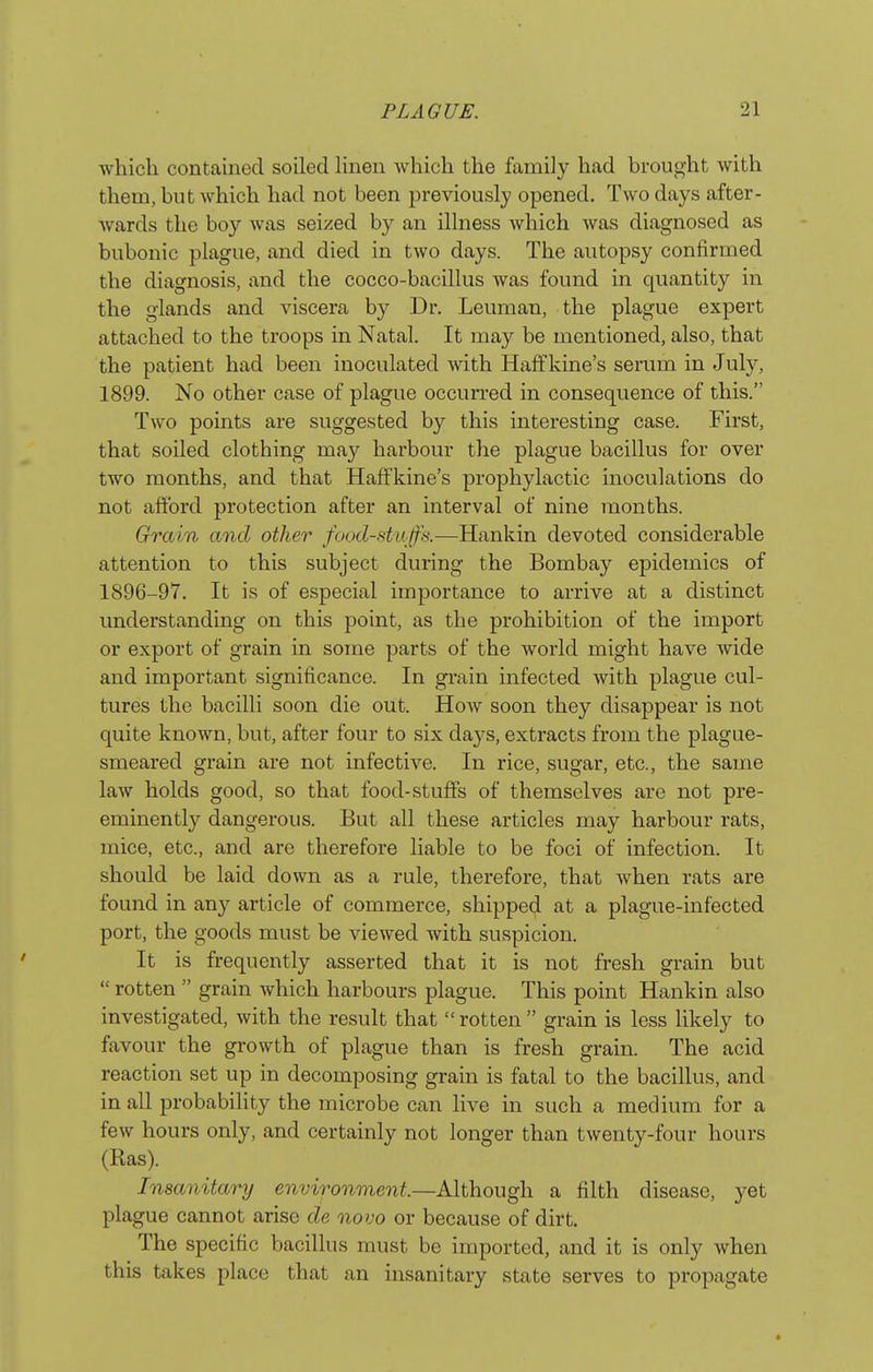 which contained soiled linen which the family had brought with them, but which had not been previously opened. Two days after- wards the boy was seized by an illness which was diagnosed as bubonic plague, and died in two days. The autopsy confirmed the diagnosis, and the cocco-bacillus was found in quantity in the glands and viscera by Dr. Leuman, the plague expert attached to the troops in Natal. It may be mentioned, also, that the patient had been inoculated Avith Haffkine's serum in July, 1899. No other case of plague occurred in consequence of this. Two points are suggested by this interesting case. First, that soiled clothing may harbour the plague bacillus for over two months, and that Haffkine's prophylactic inoculations do not afford protection after an interval of nine months. Grain and other food-sta ffs.—Hankin devoted considerable attention to this subject during the Bombay epidemics of 1896-97. It is of especial importance to arrive at a distinct understanding on this point, as the prohibition of the import or export of grain in some parts of the world might have wide and important significance. In grain infected with plague cul- tures the bacilli soon die out. How soon they disappear is not quite known, but, after four to six days, extracts from the plague- smeared grain are not infective. In rice, sugar, etc., the same law holds good, so that food-stuffs of themselves are not pre- eminently dangerous. But all these articles may harbour rats, mice, etc., and are therefore liable to be foci of infection. It should be laid down as a rule, therefore, that when rats are found in any article of commerce, shipped at a plague-infected port, the goods must be viewed with suspicion. It is frequently asserted that it is not fresh grain but  rotten  grain which harbours plague. This point Hankin also investigated, with the result that rotten grain is less likely to favour the growth of plague than is fresh grain. The acid reaction set up in decomposing grain is fatal to the bacillus, and in all probability the microbe can live in such a medium for a few hours only, and certainly not longer than twenty-four hours (Ras). Insanitary environment.—Although a filth disease, yet plague cannot arise de novo or because of dirt. The specific bacillus must be imported, and it is only when this takes place that an insanitary state serves to propagate