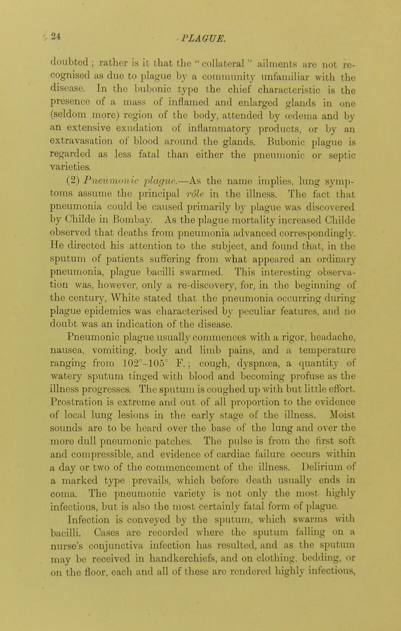 doubted ; i-catlicr is it that the collateral  ailments are not re- cognised as due to plag-ue by a comnuuiity unfamiliar with the disease. In the bubonic type the chief characteristic is the presence of a mass of inflamed and enlarged glands in one (seldom more) region of the body, attended by oedema and by an extensive exudation of inflammatory products, or by an extravasation of blood around the glands. Bubonic plague is regarded as less fatal than either the pneumonic or septic varieties. (2) Pneumonic plagiic—As the name implies, lung sjnnp- toms assume the principal role in the illness. The fact that pneumonia could be caused primarily b}^ plague was discovered by Childe in Bombay. As the plague mortality increased Childe observed that deaths from pneumonia advanced correspondingly. He directed his attention to the subject, and found that, in the sputum of patients suffering from what appeared an ordinary pneumonia, plague bacilli swarmed. This interesting observa- tion Avas, however, only a re-discovery, for, in the beginning of the century. White stated that the pneumonia occurring during plague epidemics was characterised by peculiar features, and no doubt was an indication of the disease. Pneumonic plague usuall}^ commences Avith a rigor, headache, nausea, vomiting, body and limb pains, and a temperature ranging from 102''-105° F.; cough, dj'Spnoea, a quantity of watery sputum tinged with blood and becoming profuse as the illness progresses. The sputum is coughed up with but little effort. Prostration is extreme and out of all proportion to the evidence of local lung lesions in the early stage of the illness. Moist sounds are to be heard over the base of the lung and over the more dull pneumonic patches. The pulse is from the first soft and compressible, and evidence of cardiac failure occurs within a day or two of the commencement of the illness. Delirium of a marked type prevails, w^hich before death usually ends in coma. The pneumonic variety is not only the most highly infectious, but is also the most certainly fatal form of plague. Infection is conveyed by the sputum, which swarms with bacilli. Cases are recorded Avhere the sputum falling on a nurse's conjunctiva infection has resulted, and as the sputum may be received in handkerchiefs, and on clothing, bedding, or on the floor, each and all of these are rendered highly infectious,