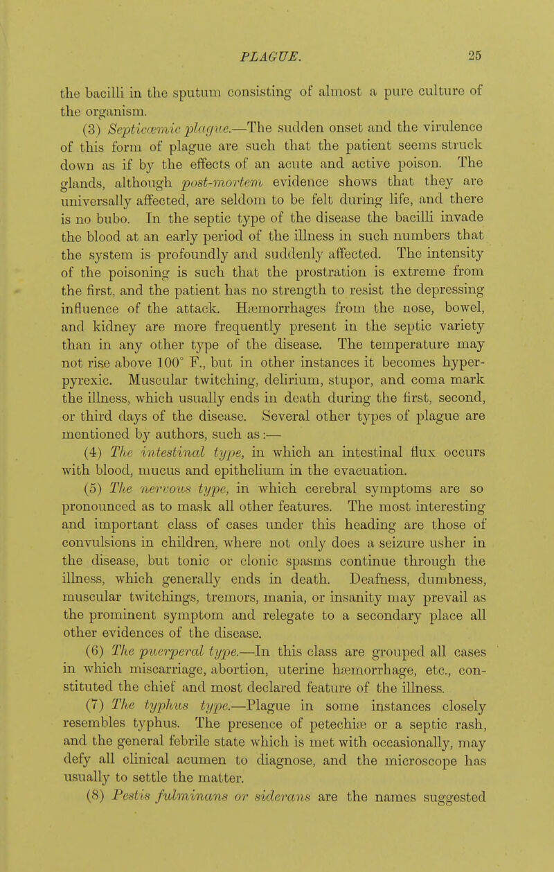 the bacilli in the sputum consisting of ahnost a pure culture of the organism. (3) Septiccemic plague.—The sudden onset and the virulence of this form of plague are such that the patient seems struck down as if by the effects of an acute and active poison. The glands, although post-mortem evidence shows that they are universally affected, are seldom to be felt during life, and there is no bubo. In the septic type of the disease the bacilli invade the blood at an early period of the illness in such numbers that the system is profoundly and suddenly affected. The intensity of the poisoning is such that the prostration is extreme from the first, and the patient has no strength to resist the depressing influence of the attack. Hemorrhages from the nose, bowel, and kidney are more frequently present in the septic variety than in any other type of the disease. The temperature may not rise above 100° F., but in other instances it becomes hyper- pyrexic. Muscular twitching, delirium, stupor, and coma mark the illness, which usually ends in death during the first, second, or third days of the disease. Several other types of plague are mentioned by authors, such as:— (4) The intestinal type, in which an intestinal flux occurs with blood, mucus and epithelium in the evacuation. (5) The nervous type, in which cerebral symptoms are so pronounced as to mask all other features. The most interesting and important class of cases under this heading are those of convulsions in children, where not only does a seizure usher in the disease, but tonic or clonic spasms continue through the illness, which generally ends in death. Deafness, dumbness, muscular twitchings, tremors, mania, or insanity may prevail as the prominent symptom and relegate to a secondary place all other evidences of the disease. (6) The puerperal type.—In this class are grouped all cases in which miscarriage, abortion, uterine hasmorrhage, etc., con- stituted the chief and most declared feature of the illness. (7) The typhus type.—Plague in some instances closely resembles typhus. The presence of petechia or a septic rash, and the general febrile state which is met with occasionally, may defy all clinical acumen to diagnose, and the microscope has usually to settle the matter. (8) Pest is fulminans or siderans are the names suggested