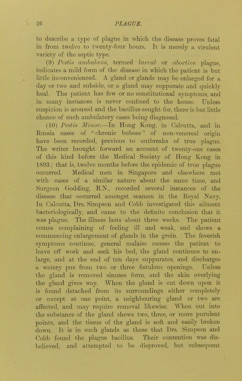 to describe a type of plague in which the disease proves fatal in from twelve to twenty-four hours. It is merely a virulent variety of the septic type. (9) Pedis amhulnvs, termed larval or abortive plague, indicates a mild form of the disease in which the patient is but little inconvenienced. A gland or glands may be enlarged for a day or two and subside, or a gland may suppurate and quickly heal. The patient has few or no constitutional symptoms, and in many instances is never confined to the house. Unless suspicion is aroused and the bacillus sought for, there is but little chance of such ambulatory cases being diagnosed. (10) Pestis Minor.—In Hong Kong, in Calcutta, and in Russia cases of  chronic buboes of non-venereal origin have been recorded, previous to outbreaks of true plague. The writer brought forward an account of twentj^-one cases of this kind before the Medical Society of Hong Kong in 1893; that is, twelve months before the epidemic of true plague occurred. Medical men in Singapore and elsewhere met with cases of a similar nature about the same time, and Surgeon Godding, R.N., recorded several instances of the disease that occurred amongst seamen in the Royal Navy. In Calcutta, Drs. Simpson and Cobb investigated this ailment bacteriologically, and came to the definite conclusion that it Avas plague. The illness lasts about three weeks. The patient comes complaining of feeling ill and weak, and shows a commencing enlargement of glands in the groin. The feverish symptoms continue, general malaise causes the patient to leave off work and seek his bed, the gland continues to en- large, and at the end of ten days suppurates, and discharges a watery pus from two or three fistulous openings. Unless the gland is removed sinuses form, and the skin overlying the gland gives Avay. When the gland is cut down upon it is found detached from its surroundings either completely or except at one point, a neighbouring gland or two are affected, and ma}'^ require reinoval likewise. When cut into the substance of the gland shoAvs tAvo, three, or more purulent points, and the tissue of the gland is soft and easily broken doAvn. It is in such glands as these that Drs. Simpson and Cobb found the plague bacillus. Their contention Avas dis- belieA'^ed, and attempted to be disproved, but subsequent