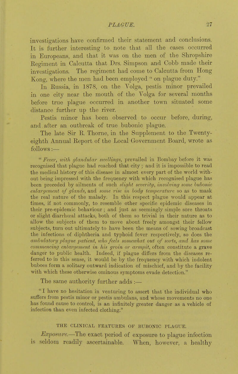 investigations have confirmed their statement and conclusions. It is further interesting to note that all the cases occurred in Europeans, and that it was on the men of the Shropshire Regiment in Calcutta that Drs. Simpson and Cobb made their investigations. The regiment had come to Calcutta from Hong Kong, Avhere the men had been employed on plague duty. In Russia, in 1878, on the Volga, pestis minor prevailed in one city near the mouth of the Volga for several months before true plague occurred in another town situated some distance further up the river. Pestis minor has been observed to occur before, during, and after an outbreak of true bubonic plague. The late Sir R. Thorne, in the Supplement to the Twenty- eighth Annual Report of the Local Government Board, wrote as follows:— Fever, ivith glandular srvellings, prevailed in Bombay before it was recognised that plague had reached that city ; and it is impossible to read the medical history of this disease in almost every part of the world with- out being impressed with the frequency with which recognised plague has been preceded by ailments of such slight severity, involving some bubonic enlargement of glands, and some rise in body temperature so as to mask the real nature of the malady. In this respect plague would appear at times, if not commonly, to resemble other specific epidemic diseases in their pre-epidemic behaviour; and just as seemingly simple sore throats or slight diarrhojal attacks, both of them so trivial in their nature as to allow the subjects of them to move about freely amongst their fellow subjects, turn out ultimately to have been the means of sowing broadcast the infections of diphtheria and typhoid fever respectively, so does the ambtdatory j^lague jmtient, who feels sometvha.t out of sorts, and has some commencing enlargement in his groin or armpit, often constitute a grave danger to public health. Indeed, if plague differs from the diseases re- ferred to in this sense, it would be by the frequency with which indolent buboes form a solitary outward indication of mischief, and by the facility with which these otherwise ominous symptoms evade detection. The same authority further adds :— I have no hesitation in venturing to assert that the individual who sufiers from pestis minor or pestis ambulans, and whose movements no one has found cause to control, is an infinitely greater danger as a vehicle of infection than even infected clothing. THE CLINICAL FEATURES OF BUBONIC PLAGUE. Exposure.—The exact period of exposure to plague infection is seldom readily ascertainable. When, however, a healthy