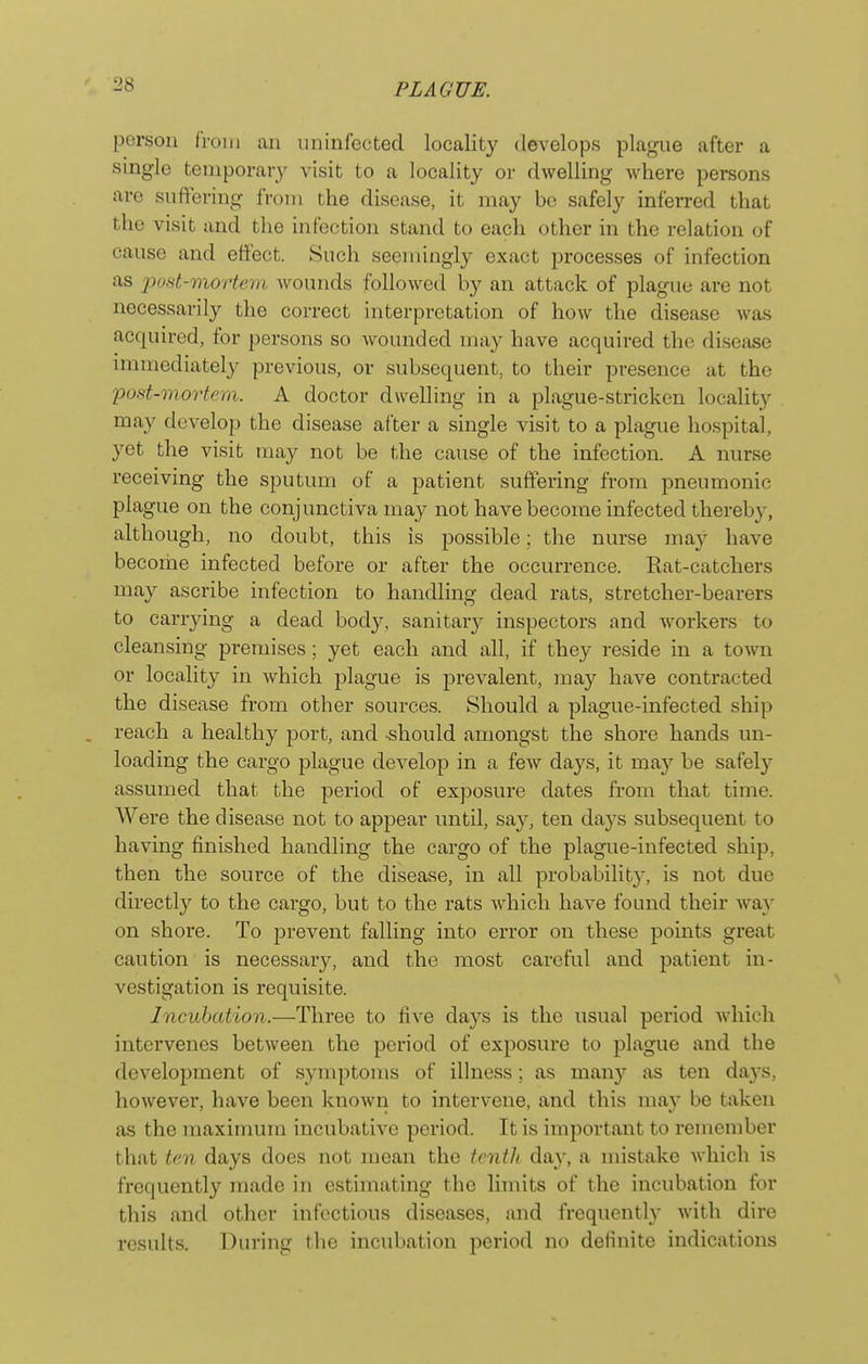 person from an uninfected locality develops plague after a single temporary visit to a locality or dwelling where persons are suffering from the disease, it may be safely inferred that the visit and the infection stand to each other in the relation of cause and effect. Such seemingl}^ exact processes of infection as post-mortem wounds followed by an attack of plague are not necessarily the correct interpretation of how the disease was acquired, for persons so wounded may have acquired the disease immediately previous, or subsequent, to their presence at the 'pod-mortem. A doctor dwelling in a plague-stricken locality may develop the disease after a single visit to a plague hospital, yet the visit may not be the cause of the infection. A nurse receiving the sputum of a patient suffering from pneumonic plague on the conjunctiva may not have become infected thereby, although, no doubt, this is possible; the nurse may have become infected before or after the occurrence. Kat-catchers may ascribe infection to handling dead rats, stretcher-bearers to carrying a dead body, sanitar}^ inspectors and workers to cleansing premises; yet each and all, if they reside in a town or locality in which plague is prevalent, may have contracted the disease from other sources. Should a plague-infected ship reach a healthy port, and should amongst the shore hands un- loading the cargo plague develop in a few days, it may be safely assumed that the period of exposure dates from that time. Were the disease not to appear until, say, ten days subsequent to having finished handling the cargo of the plague-infected ship, then the source of the disease, in all probabilit}^ is not due directly to the cargo, but to the rats which have found their way on shore. To prevent falling into error on these points great caution is necessary, and the most careful and patient in- vestigation is requisite. Incubation.—Three to fi^-e days is the usual period which intervenes between the period of exposure to plague and the development of symptoms of illness; as many as ten days, however, have been known to intervene, and this may be taken as the maximum incubative period. It is important to remember that ten days does not mean the tenth day, a mistake Avhich is frequently made in estimating the limits of the incubation for this and other infectious diseases, and frequently with dire results. During the incubation period no definite indications