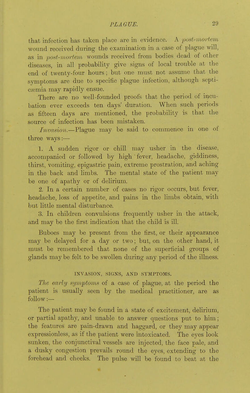 that infection has taken place are in evidence. A post-mortem wound received during the examination in a case of plague will, as in pod-morfem wounds received from bodies dead of other diseases, in all probability give signs of local trouble at the end of twenty-four hours ; but one must not assume that the symptoms are due to specific plague infection, although septi- caemia may rapidly ensue. There are no Avell-founded proofs that the period of incu- bation ever exceeds ten days' duration. When such periods as fifteen days are mentioned, the probability is that the source of infection has been mistaken. Invasion.—Tliigue may be said to commence in one of three ways:— 1. A sudden rigor or chill may usher in the disease, accompanied or followed by high ■ fever, headache, giddiness, thirst, vomiting, epigastric pain, extreme prostration, and aching in the back and limbs. The mental state of the patient may be one of apathy or of delirium. 2. In a certain number of cases no rigor occurs, but fever, headache, loss of appetite, and pains in the limbs obtain, with but little mental disturbance. 3. In children convulsions frequently usher in the attack, and may be the first indication that the child is ill. Buboes may be present from the first, or their appearance may be delayed for a day or two; but, on the other hand, it must be remembered that none of the superficial groups of glands may be felt to be swollen during any period of the illness. INVASION, SIGNS, AND SYMPTOMS. The early symptoms of a case of plague, at the period the patient is usually seen by the medical practitioner, are as follow:— The patient may be found in a state of excitement, delirium, or partial apathy, and unable to answer questions put to him; the features are pain-drawn and haggard, or they may appear expressionless, as if the patient were intoxicated. The eyes look sunken, the conjunctival vessels are injected, the face pale, and a dusky congestion prevails round the eyes, extending to the forehead and cheeks. The pulse will be found to beat at the