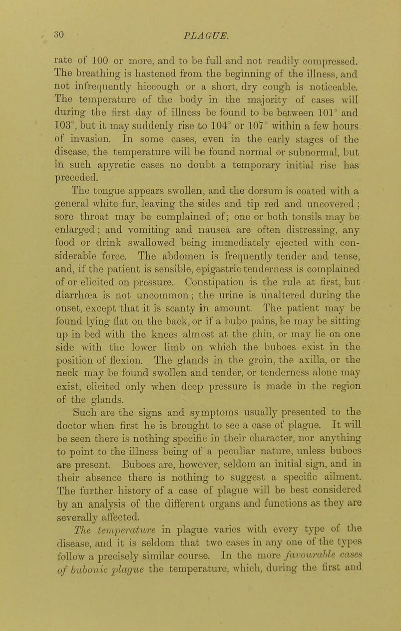 rate of 100 or more, and to be full and not readily compressed. The breathing is hastened from the beginning of the illness, and not infrequently hiccough or a short, dry cough is noticeable. The temperature of the body in the majority of cases will during the first day of illness be found to be between 101° and 103°, but it may suddenly rise to 104° or 107° Avithin a few hours of invasion. In some cases, even in the early stages of the disease, the temperature will be found normal or subnormal, but in such apyretic cases no doubt a temporary initial rise has preceded. The tongue appears swollen, and the dorsum is coated with a general white fur, leaving the sides and tip red and uncovered ; sore throat may be complained of; one or both tonsils may be enlarged; and vomiting and nausea are often distressing, any food or drink swallowed being immediately ejected with con- siderable force. The abdomen is frequently tender and tense, and, if the patient is sensible, epigastric tenderness is complained of or elicited on pressure. Constipation is the rule at first, but diarrhoea is not uncommon; the urine is unaltered during the onset, except that it is scanty in amount. The patient may be found ly'vag flat on the back, or if a bubo pains, he may be sitting up in bed with the knees almost at the chin, or may lie on one side with the lower limb on which the buboes exist in the position of flexion. The glands in the groin, the axilla, or the neck may be found swollen and tender, or tenderness alone may exist, elicited only when deep pressure is made in the region of the glands. Such are the signs and symptoms usually presented to the doctor when first he is brought to see a case of plague. It will be seen there is nothing specific in their character, nor anything to point to the illness being of a peculiar nature, unless buboes are present. Buboes are, however, seldom an initial sign, and in their absence there is nothing to suggest a specific ailment. The further history of a case of plague Avill be best considered by an analysis of the different organs and functions as they are severally affected. Tite teraperat'iire in plague varies Avith every type of the disease, and it is seldom that two cases in any one of the types follow a precisely similar course. In the more favourable cases of bvhonic idacjue the temperature, which, during the first and