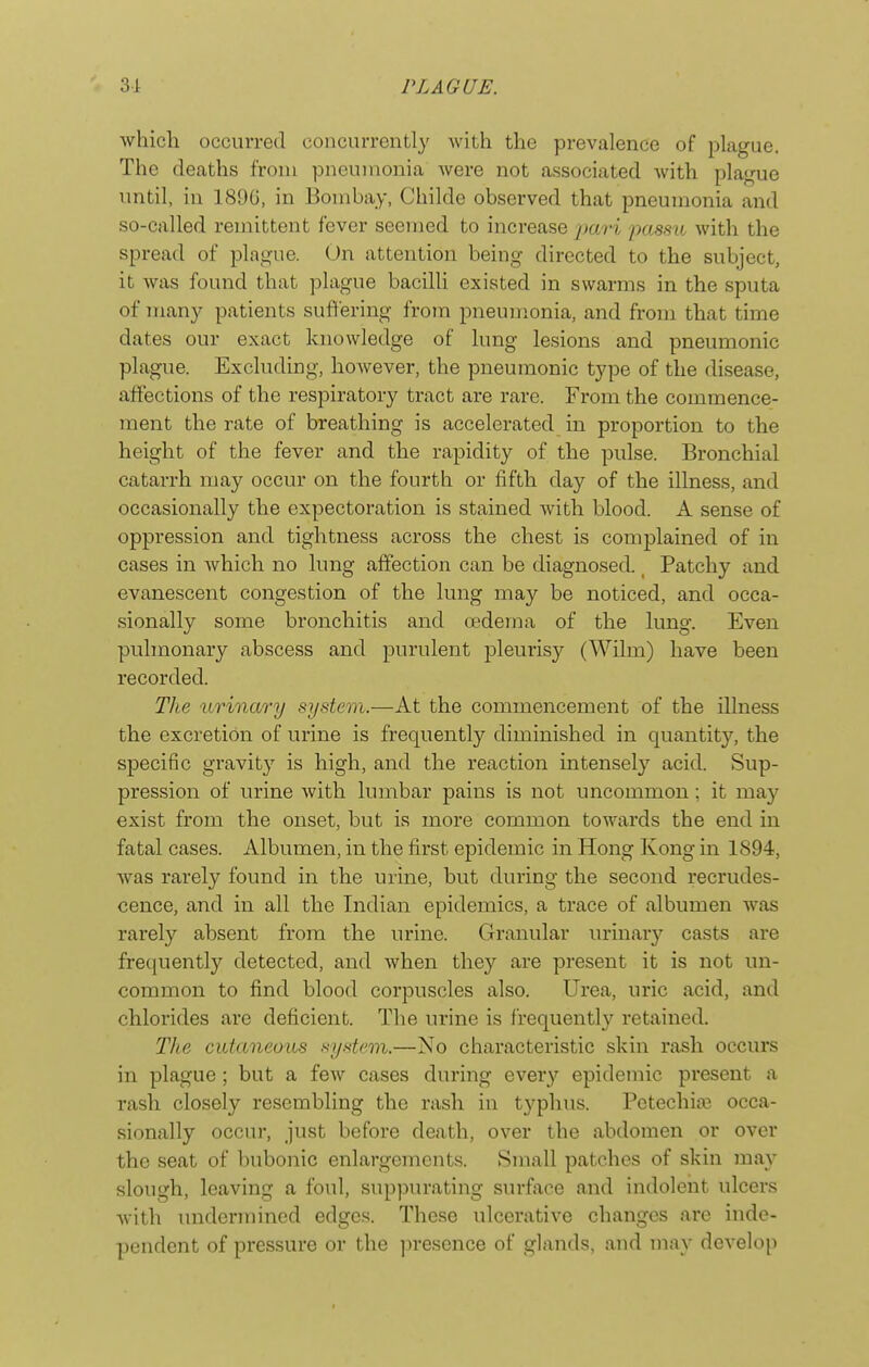 which occurred concurrently Avith the prevalence of plague. The deaths from pneumonia were not associated with plague until, in 189G, in Bombay, Childe observed that pneumonia and so-called remittent fever seemed to increase pari pasaa with the spread of plague. On attention being directed to the subject, it Avas found that plague bacilli existed in swarms in the sputa of many patients suffering from pneumonia, and from that time dates our exact knowledge of lung lesions and pneumonic plague. Excluding, hoAvever, the pneumonic type of the disease, affections of the respiratory tract are rare. From the commence- ment the rate of breathing is accelerated in proportion to the height of the fever and the rapidity of the pulse. Bronchial catarrh may occur on the fourth or fifth day of the illness, and occasionally the expectoration is stained Avith blood. A sense of oppression and tightness across the chest is complained of in cases in Avhich no lung affection can be diagnosed. Patchy and evanescent congestion of the lung may be noticed, and occa- sionally some bronchitis and uedeina of the lung. Even pulmonary abscess and purulent pleuris}^ (Wilm) have been recorded. The urinary system.—At the commencement of the illness the excretion of urine is frequently diminished in quantity, the specific gravity is high, and the reaction intensely acid. Sup- pression of urine Avith kunbar pains is not uncommon; it ma}^ exist from the onset, but is more common toAvards the end in fatal cases. Albumen, in the first epidemic in Hong Kong in 1894, Avas rarely found in the urine, but during the second recrudes- cence, and in all the Indian epidemics, a trace of albumen was rarely absent from the urine. Granular urinary casts are frequently detected, and Avhen they are present it is not un- common to find blood corpuscles also. Urea, uric acid, and chlorides are deficient. The urine is frequentl}^ retained. TJlg cutaneuiis system.—No characteristic skin rash occurs in plague; but a feAv cases during every epidemic present a rash closely resembling the rash in typhus. Petechia; occa- sionally occur, just before death, over the abdomen or over the seat of bubonic enlargements. Small patches of skin may slough, leaving a foul, suppurating surface and indolent ulcers Avith undermined edges. These ulcerative changes are inde- pendent of pressure or the ]H-escnce of glands, and may develo[)