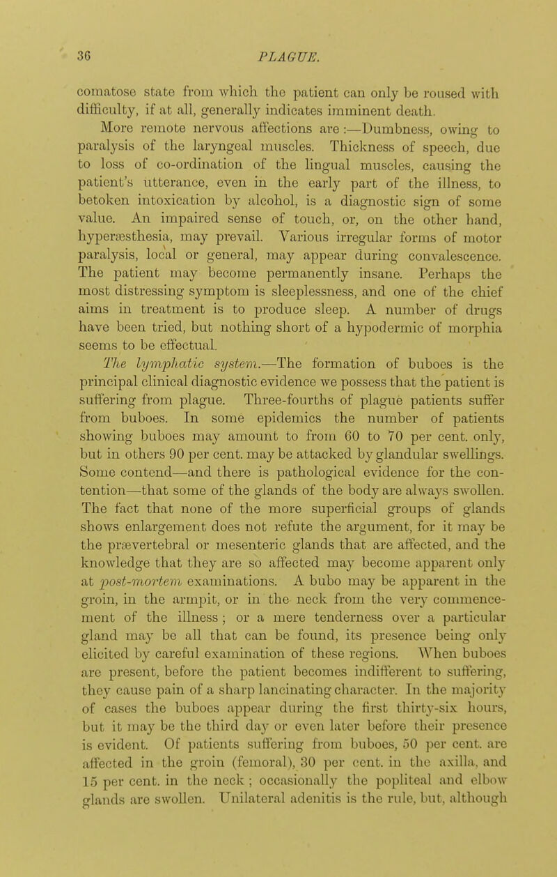 comatose state from which, the patient can only be roused with difficulty, if at all, generally indicates imminent death. More remote nervous affections are :—Dumbness, owincr to paralysis of the laryngeal muscles. Thickness of speech, due to loss of co-ordination of the lingual muscles, causing the patient's utterance, even in the early part of the illness, to betoken intoxication by alcohol, is a diagnostic sign of some value. An impaired sense of touch, or, on the other hand, hypersesthesia, may prevail. Various irregular forms of motor paralysis, local or general, may appear during convalescence. The patient may become permanently insane. Perhaps the most distressing symptom is sleeplessness, and one of the chief aims in treatment is to produce sleep. A number of drugs have been tried, but nothing short of a hypodermic of morphia seems to be eff'ectual. The lympJiatio system.—The formation of buboes is the principal clinical diagnostic evidence we possess that the patient is suffering from plague. Three-fourths of plague patients suffer from buboes. In some epidemics the number of patients shelving buboes may amount to from 60 to 70 per cent, only, but in others 90 per cent, may be attacked by glandular swellings. Some contend—and there is pathological evidence for the con- tention—that some of the glands of the body are always SAvollen. The fact that none of the more superficial groups of glands shows enlargement does not refute the argument, for it ma}^ be the prevertebral or mesenteric glands that are affected, and the knowledge that they are so affected may become apparent onl}' at post-mortem examinations. A bubo may be apparent in the groin, in the armpit, or in the neck from the very commence- ment of the illness ; or a mere tenderness over a particular gland may be all that can be found, its presence being only elicited b}'' careful examination of tliese regions. When buboes are present, before the patient becomes indifferent to suffering, they cause pain of a sharp lancinating character. In the majorit}^ of cases the buboes appear during the first thirty-six houi's, but it may be the third da}^ or even later before their presence is evident. Of patients suffering from buboes, 50 per cent, are aff'ected in the groin (femoral), 30 per cent, in the axilla, and 15 per cent, in the neck ; occasionally the popliteal and elbow glands are swollen. Unilateral adenitis is the rule, but, although