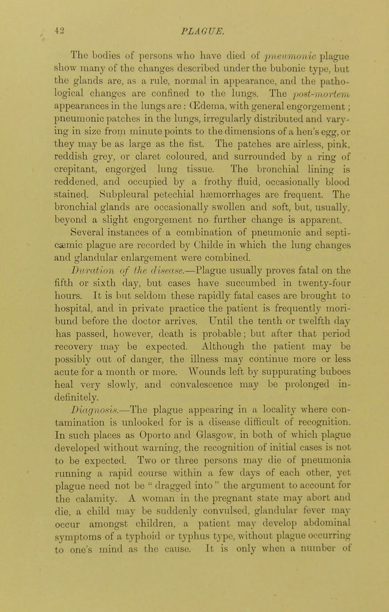 The bodies of persons who have died of pneamonic plague show many of the changes described under the bubonic type, but the glands are, as a rule, normal in appearance, and the patho- logical changes are confined to the lungs. The j/ost-niortem appearances in the lungs are: CKdenia, with general engorgement; pneumonic patches in the lungs, irregularly distributed and var}'- ing in size from minute points to the dimensions of a hen's egg, or they may be as large as the fist. The patches are airless, pink, reddish grey, or claret coloured, and surrounded by a ring of crepitant, engorged lung tissue. The bronchial lining is reddened, and occupied by a i'rothy fluid, occasionally blood stained. Subpleural petechial haemorrhages are frequent. The bronchial glands are occasionally swollen and soft, but, usuall3% bej^ond a slight engorgement no further change is apparent. Several instances of a combination of pneumonic and septi- csemic plague are recorded by Childe in which the lung changes and srlandular enlarsfement were combined. Duration of the disease.—Plague usually proves fatal on the fifth or sixth day, but cases have succumbed in twenty-four hours. It is but seldom these rapidly fatal cases are brought to hospital, and in private practice the patient is frequently mori- bund before the doctor arrives. Until the tenth or twelfth day has passed, however, death is probable; but after that period recovery may be expected. Although the patient may be possibly out of danger, the illness may continue more or less acute for a month or more. Wounds left by suppurating buboes heal very slowly, and convalescence may be prolonged in- definitely. Diagnosis.—The plague appearing in a locality where con- tamination is unlocked for is a disease difticult of recognition. In such places as Oporto and Glasgow, in both of which plague developed without Avarning, the recognition of initial cases is not to be expected. Two or three persons may die of pneumonia running a rapid course within a few days of each other, yet plague need not be  dragged into  the argument to account for the calamity. A woman in the pregnant state may abort and die, a child may be suddenly convulsed, glandular fever may occur amongst children, a patient may develop abdominal symptoms of a typhoid or typhus type, without plague occurring to one's mind as the cause. It is only when a number of