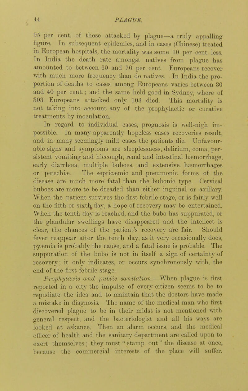 95 per cent, of those attacked by plague—a truly appalling figure. In subsequent epidemics, an(l in cases (Chinese) treated in European hospitals, the mortality was some 10 per cent. less. In India the death rate amongst natives from plague has amounted to between 60 and 70 per cent. Europeans recover with much more frequency than do natives. In India the pro- portion of deaths to cases among Europeans varies between 80 and 40 per cent.; and the same held good in Sydney, where of 303 Europeans attacked only 103 died. This mortality is not taking into account any of the prophylactic or curative treatments by inoculation. In regard to individual cases, prognosis is well-nigh im- possible. In many apparently hopeless cases recoveries result, and in many seemingly mild cases the patients die. Unfavour- able signs and symptoms are sleeplessness, delirium, coma, per- sistent vomiting and hiccough, renal and intestinal hasmorrhage, early diarrhoea, multiple buboes, and extensive hasmorrhages or petechiiB. The septicsemic and pneumonic forms of the disease are much more fatal than the bubonic type. Cervical buboes are more to be dreaded than either inguinal or axillary. When the patient survives the first febrile stage, or is fairly well on the fifth or sixtl^ day, a hope of recovery may be entertained. When the tenth day is reached, and the bubo has suppurated, or the glandular swellings have disappeared and the intellect is clear, the chances of the patient's recovery are fair. Should fever reappear after the tenth day, as it very occasionally does, pytemia is probably the cause, and a fatal issue is probable. The suppuration of the bubo is not in itself a sign of certainty of recovery; it only indicates, or occurs synchronously with, the end of the first febrile stage. Propliylaxis and public sanitation.—When plague is first reported in a city the impulse of every citizen seems to be to repudiate the idea and to maintain that the doctors have made a mistake in diagnosis. The name of the medical man who first discovered plague to be in their midst is not mentioned Avitli general respect, and the bacteriologist and all his ways are looked at askance. Then an alarm occurs, and the medical officer of health and the sanitary department are called upon to exert themselves ; they must  stamp out the disease at once, because the commercial interests of the place will suticr.