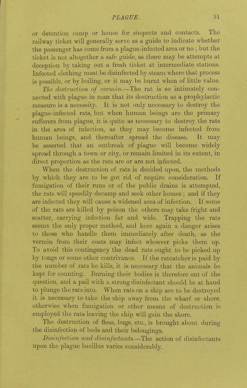 I PLAGUE. 51 or detention camp or house for suspects and contacts. The railway ticket will generally serve as a guide to indicate whether the passenger has come from a plague-infected area or no ; but the ticket is not altogether a safe guide, as there may be attempts at deception by taking out a fresh ticket at intermediate stations. Infected clothing must be disinfected by steam where that process is possible, or by boiling, or it may be burnt when of little value. The destruction of vermin.—The rat is so intimately con- nected with plague in man that its destruction as a prophylactic measure is a necessity. It is not only necessary to destroy the plague-infected rats, but when human beings are the primary sufferers from plague, it is quite as necessary to destroy the rats in the area of infection, as they may become infected from human beings, and thereafter spread the disease. It may be asserted that an outbreak of plague will become widely spread through a town or city, or remain limited in its extent, in direct proportion as the rats are or are not infected. When the destruction of rats is decided upon, the methods by which they are to be got rid of require consideration. If fumigation of their runs or of the public drains is attempted,, the rats will speedily decamp and seek other homes ; and if they are infected they will cause a widened area of infection. If some of the rats are killed by poison the others may take fright and scatter, carrying infection far and wide. Trapping the rats seems the only proper method, and here again a danger arises to those who handle them immediately after death, as the vermin from their coats may infect whoever picks them up. To avoid this contingency the dead rats ought to be picked up by tongs or some other contrivance. If the ratcatcher is paid by the number of rats he kills, it is necessary that the animals be kept for counting. Burning their bodies is therefore out of the question, and a pail with a strong disinfectant should be at hand to plunge the rats into. When rats on a ship are to be destroyed it is necessary to take the ship away from the wharf or shore, otherwise when fumigation or other means of destruction is employed the rats leaving the ship will gain the shore. The destruction of fleas, bugs, etc., is brought about during the disinfection of beds and their belongings. Disinfection and disinfectants.—The action of disinfectants upon the plague bacillus varies considerably.