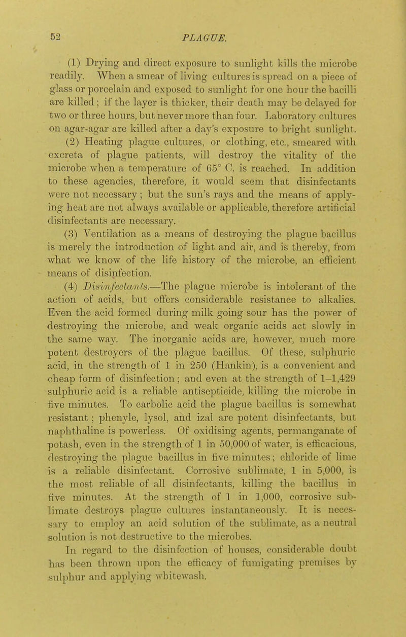 (1) Drying and direct exposure to sunlight kills the microbe readil3^ When a smear of living cultures is spread on a piece of glass or porcelain and exposed to sunlight for one hour thebacilh are killed ; if the layer is thicker, their death may be delayed for two or three hours, but never more than four. Laboratory cultures on agar-agar are killed after a day's exposure to bright sunlight. (2) Heating plague cultures, or clothing, etc., smeared with excreta of plague patients, will destroy the vitality of the microbe when a temperature of 65° C. is reached. In addition to these agencies, therefore, it would seem that disinfectants were not necessary; but the sun's rays and the means of apply- ing heat are not always available or applicable, therefore artificial disinfectants are necessary. (3) Ventilation as a means of destroying the plague bacillus is merely the introduction of light and air, and is thereby, from what we know of the life history of the microbe, an efficient means of disinfection. (4) Disinfectants.—The plague microbe is intolerant of the action of acids, but offers considerable resistance to alkalies. Even the acid formed during milk going sour has the poAver of destroying the microbe, and weak organic acids act sloAvly in the same way. The inorganic acids are, however, much more potent destroyers of the plague bacillus. Of these, sulphuric acid, in the strength of 1 in 250 (Hankin), is a convenient and cheap form of disinfection; and even at the strength of 1-1,429 sulphuric acid is a reliable antisepticide, killing the microbe in five minutes. To carbolic acid the plague bacillus is somewhat resistant; phenyle, lysol, and izal are potent disinfectants, but naphthaline is powerless. Of oxidising agents, permanganate of potash, even in the strength of 1 in 50,000 of water, is efficacious, destroying the plague bacillus in five minutes; chloride of lime is a reliable disinfectant. Corrosive sublimate, 1 in 5,000, is the most reliable of all disinfectants, killing the bacillus in five minutes. At the strength of 1 in 1,000, corrosive sub- limate destroys plague cultures instantaneousl}-. It is neces- sary to employ an acid solution of the sublimate, as a neutral solution is not destructive to the microbes. In regard to the disinfection of houses, considerable doubt has been thrown upon the efficacy of fumigating premises by sulphur and applying whitewash.