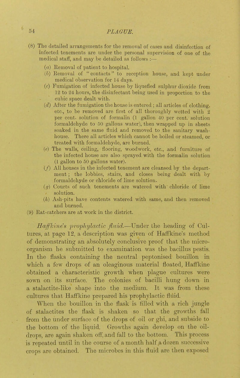 (8) The detailed arrangements for tlie removal of cases and disinfection of infected tenements are under the personal supervision of one of the medical staff, and may be detailed as follows :— (o) Removal of patient to hospital. (6) Removal of  contacts to reception house, and kejjt under medical observation for 14 days. (c) Fumigation of infected house by liquefied sulphur dioxide from 12 to 24 hours, the disinfectant being used in proportion to the cubic space dealt with. {d) After the fumigation the house is entered ; all articles of clothing, etc., to be removed are first of all thoroughly wetted with 2 per cent, solution of formalin (1 gallon 40 per cent, solution formaldehyde to 50 gallons water), then wrapped up in sheets soaked in the same fluid and removed to the sanitary wash- house. There all articles which cannot be boiled or steamed, or treated Avith formaldehyde, are burned. (e) The walls, ceiling, flooring, woodwork, etc., and furniture of the infected house are also sprayed with the formalin solution (I gallon to 50 gallons water). (/) All houses in the infected tenement are cleansed by the depart- ment ; the lobbies, stairs, and closes being dealt with by formaldehyde or chloride of lime solution. {g) Courts of such tenements are watered with' chloride of lime ' solution. (/i) Ash-pits have contents watered with same, and then removed and burned. (9) Rat-catchers are at work in the district. Haffkine's 'pvoyhylactic fluid.—Under tlie heading of Cul- tures, at page 12, a description was given of Haffkine's method of demonstrating an absokitely conckisive proof that the micro- organism he submitted to examination was the baciUus pestis. In the flasks containing the neutral peptonised bouillon in which a few drops of an oleaginous material floated, Hafl'kine obtained a characteristic growth when plague cultures were sown on its surface. The colonies of bacilli hung down in a stalactite-like shape into the medium. It was from these cultures that Haffkine prepared his prophylactic fluid. When the bouillon in the flask is fllled Avith a rich jungle of stalactites the flask is shaken so that the growths fall from the under surface of the drops of oil or ghi, and subside to the bottom of the liquid. Growths again develop on the oil- drops, are again shaken off, and fall to the bottom. This process is repeated until in the course of a month half a dozen successive crops are obtained. Tlie microbes hi this fluid are then exposed