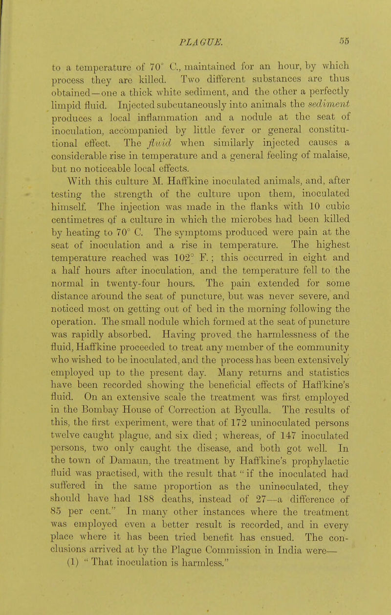 to a temperature of 70° C, maintained for an hour, by which process they are killed. Two difteront substances are thus obtained—one a thick white sediment, and the other a perfectly Hmpid fluid. Injected subcutaneously into animals the sediment produces a local infla7nmation and a nodule at the seat of inoculation, accompanied by little fever or general constitu- tional eflect. The fluid when similarly injected causes a considerable rise in temperature and a general feeling of malaise, but no noticeable local effects. With this culture M. Haffkine inoculated animals, and, after testing the strength of the culture upon them, inoculated himself. The injection was made in the flanks with 10 cubic centimetres qf a culture in which the microbes had been lulled by heating to 70° C. The symptoms produced were pain at the seat of inoculation and a rise in temperature. The highest temperature reached was 102° F.; this occurred in eight and a half hours after inoculation, and the temperature fell to the normal in twenty-four hours. The pain extended for some distance around the seat of puncture, but was never severe, and noticed most on getting out of bed in the morning following the operation. The small nodule which formed at the seat of puncture was rapidly absorbed. Having proved the harmlessness of the fluid, Haffkine proceeded to treat any member of the community who wished to be inoculated, and the process has been extensively employed up to the present day. Many returns and statistics have been recorded showing the beneficial effects of Hafi'kine's fluid. On an extensive scale the treatment was first employed in the Bombay House of Correction at Byculla. The results of this, the first experiment, were that of 172 uninoculated persons twelve caught plague, and six died ; whereas, of 147 inoculated persons, two only caught the disease, and both got well. In the town of Damaun, the treatment by Haffkine's prophylactic fluid was practised, with the result that  if the inoculated had suffered in the same proportion as the uninoculated, they should have had 188 deaths, instead of 27—a difference of 85 per cent. In many other instances where the treatment was employed even a better result is recorded, and in every place where it has been tried benefit has ensued. The con- clusions arrived at by the Plague Commission in India were— (1)  That inoculation is harmless.